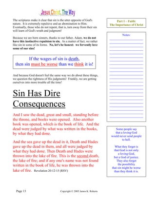 The scriptures make it clear that sin is the utter opposite of God's            Part 1 – Faith:
nature. It is extremely repulsive and an abomination to Him.               The Importance of Christ
Eventually, those who do not repent, that is, turn away from their sin
will learn of God's wrath and judgment!
                                                                                   Notes:
Because we are born sinners, thanks to our father, Adam, we do not         ______________________
have this instinctive repulsion to sin. As a matter of fact, we rather     ______________________
like sin in some of its forms. No, let's be honest: we fervently love      ______________________
some of our sins!                                                          ______________________
                                                                           ______________________
                                                                           ______________________
          If the wages of sin is death,                                    ______________________
  then sin must be worse than we think it is!                              ______________________
                                                                           ______________________
                                                                           ______________________
                                                                           ______________________
And because God doesn't feel the same way we do about these things,
                                                                           ______________________
we question the rightness of His judgments! Frankly, we are getting
                                                                           ______________________
ourselves into more trouble all the time!
                                                                           ______________________
                                                                           ______________________

Sin Has Dire                                                               ______________________
                                                                           ______________________
                                                                           ______________________

Consequences                                                               ______________________
                                                                           ______________________
                                                                           ______________________
                                                                           ______________________
And I saw the dead, great and small, standing before                       ______________________
the throne, and books were opened. Also another
book was opened, which is the book of life. And the
dead were judged by what was written in the books,                             Some people say
by what they had done.                                                         that a loving God
                                                                            would never send people
                                                                                     to hell.
And the sea gave up the dead in it, Death and Hades
gave up the dead in them, and all were judged by                               What they forget is
what they had done. Then Death and Hades were                                 that God is not only
                                                                                 a loving God,
thrown into the lake of fire. This is the second death,                       but a God of justice.
the lake of fire; and if any one's name was not found                           They also forget
written in the book of life, he was thrown into the                              the possibility
                                                                            that sin might be worse
lake of fire. Revelation 20:12-15 (RSV)                                       than they think it is.




  Page 13                              Copyright © 2005 James K. Roberts
 