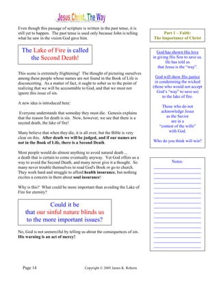 Even though this passage of scripture is written in the past tense, it is
still yet to happen. The past tense is used only because John is telling         Part 1 – Faith:
what he saw in the vision God gave him.                                     The Importance of Christ


  The Lake of Fire is called                                                  God has shown His love
     the Second Death!                                                      in giving His Son to save us.
                                                                                    He has told us
                                                                               that Jesus is the “way”.
This scene is extremely frightening! The thought of picturing ourselves
among these people whose names are not found in the Book of Life is           God will show His justice
disconcerting. As a matter of fact, it ought to sober us to the point of     in condemning the wicked
realizing that we will be accountable to God, and that we must not          (those who would not accept
ignore this issue of sin.                                                      God’s “way” to save us)
                                                                                 to the lake of fire.
A new idea is introduced here:
                                                                                Those who do not
 Everyone understands that someday they must die. Genesis explains              acknowledge Jesus
that the reason for death is sin. Now, however, we see that there is a             as the Savior
second death, the lake of fire!                                                       are in a
                                                                               “contest of the wills”
Many believe that when they die, it is all over, but the Bible is very              with God.
clear on this. After death we will be judged, and if our names are
not in the Book of Life, there is a Second Death.                           Who do you think will win?

Most people would do almost anything to avoid natural death ...
a death that is certain to come eventually anyway. Yet God offers us a
way to avoid the Second Death, and many never give it a thought. So                 Notes:
many never trouble themselves to read God's Book or go to church.           ______________________
They work hard and struggle to afford health insurance, but nothing         ______________________
excites a concern in them about soul insurance!                             ______________________
                                                                            ______________________
Why is this? What could be more important than avoiding the Lake of         ______________________
Fire for eternity?                                                          ______________________
                                                                            ______________________
                                                                            ______________________
               Could it be                                                  ______________________
    that our sinful nature blinds us                                        ______________________
                                                                            ______________________
     to the more important issues?                                          ______________________
                                                                            ______________________
No, God is not unmerciful by telling us about the consequences of sin.      ______________________
His warning is an act of mercy!                                             ______________________
                                                                            ______________________
                                                                            ______________________




  Page 14                               Copyright © 2005 James K. Roberts
 