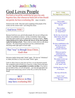 God Loves People                                                                  Part 1 – Faith:
                                                                             The Importance of Christ
For God so loved the world that he gave his only
begotten Son, that whosoever believeth in him should
not perish, but have everlasting life. John 3:16 (KJV)
                                                                                    I am so glad
God loves the world. Here the Lord is speaking of the people of the            that you have made it
world, not the cosmos itself. Let's bring this closer:                                 this far!

                                                                                   This is where
  God loves YOU!                                                                 the “good” begins
                                                                                 in “ Good News”.

Because God loves you, and all other people, He was not willing to let        By the way, in case you
Adam's sin condemn us forever. In fact, even before Adam sinned,              didn’t know, the word
God had a plan in place for for redeeming us (buying us back). When               “gospel” means
Adam disobeyed, he sold us all into the slavery of sin, but God had               “Good News”.
a plan for buying us back. That is what we mean when we talk about
salvation. We mean being saved from our lost, condemned state                We have established so far
and being made right again in God's sight.                                      that we are sinners,
                                                                                  and that puts us
                                                                               in trouble with God.
 That "way" is through Jesus Christ,
             God's Son                                                           What you need to
                                                                                  understand now,
                                                                               and comprehend fully,
Salvation implies being made "whole" again. We lost our "wholeness"                    is this:
in Adam, but there is a way to be made "whole" again.                          We cannot reverse our
                                                                                   sinful position
Until we allow Jesus to come into our lives, we are doomed to perish.              by just starting
The wonderful result of God's love, however, is that a Savior has been           to be “good” now.
provided. Our first responsibility is to believe in Him. If we fail to
put our faith in Him, we will still perish ... not only through death, but    God has His own “way”
through much unnecessary sorrow in this life, as well as the Second                of saving us.
Death.
                                                                               Our way will not do.

             BUT                                                                    God’s “way”
                                                                              is through Jesus Christ,
    whoever believes in Him                                                           His Son!
    may have everlasting life!



  Page 15                               Copyright © 2005 James K. Roberts
 