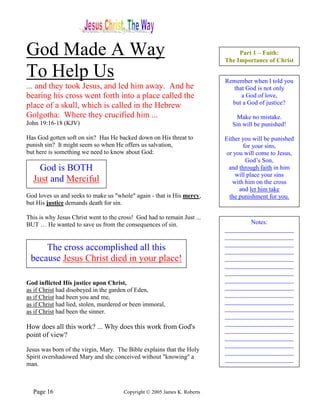 God Made A Way                                                                  Part 1 – Faith:
                                                                           The Importance of Christ

To Help Us                                                                 Remember when I told you
... and they took Jesus, and led him away. And he                            that God is not only
bearing his cross went forth into a place called the                            a God of love,
place of a skull, which is called in the Hebrew                              but a God of justice?

Golgotha: Where they crucified him ...                                          Make no mistake.
John 19:16-18 (KJV)                                                           Sin will be punished!

Has God gotten soft on sin? Has He backed down on His threat to            Either you will be punished
punish sin? It might seem so when He offers us salvation,                         for your sins,
but here is something we need to know about God:                           or you will come to Jesus,
                                                                                   God’s Son,
    God is BOTH                                                             and through faith in him
                                                                               will place your sins
  Just and Merciful                                                           with him on the cross
                                                                                 and let him take
God loves us and seeks to make us "whole" again - that is His mercy,        the punishment for you.
but His justice demands death for sin.

This is why Jesus Christ went to the cross! God had to remain Just ...
BUT … He wanted to save us from the consequences of sin.                           Notes:
                                                                           ______________________
                                                                           ______________________
                                                                           ______________________
     The cross accomplished all this                                       ______________________
 because Jesus Christ died in your place!                                  ______________________
                                                                           ______________________
                                                                           ______________________
God inflicted His justice upon Christ,                                     ______________________
as if Christ had disobeyed in the garden of Eden,                          ______________________
as if Christ had been you and me,                                          ______________________
as if Christ had lied, stolen, murdered or been immoral,                   ______________________
as if Christ had been the sinner.                                          ______________________
                                                                           ______________________
                                                                           ______________________
How does all this work? ... Why does this work from God's                  ______________________
point of view?                                                             ______________________
                                                                           ______________________
Jesus was born of the virgin, Mary. The Bible explains that the Holy       ______________________
Spirit overshadowed Mary and she conceived without "knowing" a             ______________________
man.



  Page 16                              Copyright © 2005 James K. Roberts
 