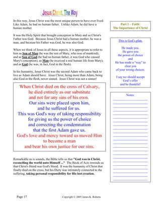 In this way, Jesus Christ was the most unique person to have ever lived.
Like Adam, he had no human father. Unlike Adam, he did have a                     Part 1 – Faith:
human mother.                                                                The Importance of Christ

It was the Holy Spirit that brought conception in Mary and so Christ's
Father was God. Because Jesus Christ had a human mother, he was a
                                                                                This is God’s plan.
man, and because his Father was God, he was also God.
                                                                                   He made you.
When we think of Jesus in all these aspects, it is appropriate to refer to
                                                                                   He gave you
him as Son of Man (he was the son of Mary, who was of mankind),
                                                                               the power of choice
and as Son of God (he had no human father, it was God who caused
                                                                                        and
Mary's conception), as Man (he received a real human life from Mary),
                                                                              He has made a “way” to
and as God (he was, in fact, God in the flesh).
                                                                                     clear you
                                                                              of your wrong choices.
In his humanity, Jesus Christ was the second Adam who came back to
live as Adam should have. Jesus Christ, being more than Adam, being
                                                                               I say we should accept
also God in the flesh, never sinned. Jesus Christ was not a sinner!
                                                                                     God’s offer
                                                                                   and be thankful!
    When Christ died on the cross of Calvary,
         he died entirely as our substitute
                                                                                     Notes:
         and not for any sins of his own.                                    ______________________
         Our sins were placed upon him,                                      ______________________
                                                                             ______________________
              and he suffered for us.                                        ______________________
   This was God's way of taking responsibility                               ______________________
                                                                             ______________________
        for giving us the power of choice                                    ______________________
        and correcting the condemnation                                      ______________________
                                                                             ______________________
           that the first Adam gave us.                                      ______________________
   God's love and mercy toward us moved Him                                  ______________________
                                                                             ______________________
                 to become a man                                             ______________________
      and bear his own justice for our sins.                                 ______________________
                                                                             ______________________
                                                                             ______________________
                                                                             ______________________
Remarkable as is sounds, the Bible tells us that "God was in Christ,         ______________________
reconciling the world unto Himself ..." The Book of Acts reminds us          ______________________
that Christ's blood was God's blood. It was the humanity of Christ that      ______________________
finally died on the cross, but his Diety was intimately connected to the     ______________________
suffering, taking personal responsibility for His lost creation.             ______________________
                                                                             ______________________




  Page 17                               Copyright © 2005 James K. Roberts
 