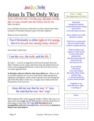 Jesus Is The Only Way                                                           Part 1 – Faith:
                                                                           The Importance of Christ
Jesus saith unto him, I am the way, the truth, and the
life: no man cometh unto the Father, but by me.                                      My friend,
John 14:6 (KJV)                                                                through this booklet,
                                                                           I am preaching and teaching
Can a Christian who knows what there is to know about Jesus Christ                  Jesus Christ
concede to Christianity being an equal with other religions?                as the only hope you have.

Based on Jesus words here:                                                  Some religions are really
                                                                              atheistic in nature.
  True Christianity is either right or it is wrong,                         Some have so many gods
   but it is not just one among many choices!                                 that you couldn’t hope
                                                                           to know or please them all.

Jesus made it really clear:                                                    Others produce such
                                                                             negative overall results
                                                                               in areas where they
  I am the way, the truth, and the life.                                           predominate
                                                                             that they discourage me
                                                                                  from believing
He said it ... we have no approach to this holy God apart from him.             that they are true.
Why? Because we are sinners and God is holy and separate from sin.
Until we have appropriated Christ's work on the cross into our lives,              In my opinion,
we cannot approach God.                                                              Christianity
                                                                                is the only religion
It all begins with our belief in what Jesus did for us. When we do,         that really offers a hope –
we can then identify our own lives with Christ's death and burial in                and that hope
repentance and baptism, and be united with him in his life through the         is entirely bound up
gift of the Holy Spirit. In this way, we apply Jesus' death, burial and      in Jesus Christ himself.
resurrection to our own lives.
                                                                                 It appears to me
                                                                             that either He is right –
      Jesus did not say that he was “a” way.                                       or nothing is!

         He said that he was “the” way!
                                                                                   Notes:
                                                                           ______________________
Other religions offer various ways for people to follow; they may even     ______________________
share some of the truths that the Bible teaches; and they all promise us   ______________________
better lives of some form, BUT any faith that ignores or is                ______________________
incompatible with God's provided Way, Jesus Christ, is doomed to           ______________________
hinder more than help us.


  Page 18                              Copyright © 2005 James K. Roberts
 