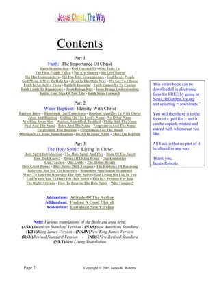 Contents
                               Part 1
                  Faith: The Importance Of Christ
             Faith Introduction - God Created Us - God Tests Us
          The First People Failed - We Are Sinners - Sin Gets Worse
   Sin Has Consequences - Sin Has Dire Consequences - God Loves People
 God Made A Way To Help Us - Jesus Is The Only Way - We Get To Choose
  Faith Is An Active Force - Faith Is Essential - Faith Causes Us To Confess   This entire book can be
 Faith Leads To Repentance - Jesus Brings Rest - Jesus Brings Understanding    downloaded in electronic
             Faith: First Sign Of New Life - Faith Steps Forward               form for FREE by going to
                                                                               NewLifeGardenCity.org
                             Part 2                                            and selecting “Downloads.”
               Water Baptism: Identity With Christ
Baptism Intro – Baptism & Our Conscience - Baptism Identifies Us With Christ   You will then have it in the
      Jesus And Baptism - Calling On The Lord's Name - No Other Name           form of a .pdf file – and it
  Washing Away Sins - Washed, Sanctified, Justified - Philip And The Name
   Paul And The Name - Peter And The Name - Forgiveness And The Name           can be copied, printed and
            Forgiveness And Baptism - Forgiveness And The Blood                shared with whomever you
Obedience To Jesus Name Baptism - Do All In Jesus' Name - More On Baptism      like.

                             Part 3                                            All I ask is that no part of it
                 The Holy Spirit: Living In Christ                             be altered in any way.
  Holy Spirit Introduction - The Holy Spirit And Fire - Born Of The Spirit
        How Do I Know? - Rivers Of Living Water - Our Comforter                Thank you,
                Our Teacher - Our Guide - The Divine Breath                    James Roberts
 Holy Ghost Power - They Spoke With Tongues - The Evidence Of Receiving
    Believers, But Not Yet Receivers - Something Spectacular Happened
 Ways To Describe Receiving The Holy Spirit - God Living His Life In You
   God Wants You To Have His Holy Spirit - This Is A Promise For You
   The Right Attitude - How To Receive The Holy Spirit - Why Tongues?



                Addendum: Attitude Of The Author
                Addundum: Finding A Good Church
                Addendum: Download New Version


      Note: Various translations of the Bible are used here:
 (ASV)American Standard Version - (NAS)New American Standard
   (KJV)King James Version - (NKJV)New King James Version
 (RSV)Revised Standard Version - (NRS)New Revised Standard
                 (NLT)New Living Translation




   Page 2                               Copyright © 2005 James K. Roberts
 