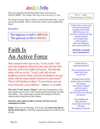 The most important element that makes God's way narrow is
JESUS CHRIST. He is either "the" way or he is not even "a" way.                    Part 1 – Faith:
                                                                              The Importance of Christ
We all get to choose what we believe to be the truth about this. Let me
ask you this, though: Who or what in the world is more credible than
Jesus?
                                                                              I realize that we have to be
                                                                                 tolerant and respectful
Remember:                                                                        to people whose ideas
                                                                                  differ from our own,
  The highway to hell is BROAD                                                but let’s not fall for the idea
                                                                                    that all concepts
  The gateway to life is SMALL                                                     are of equal merit,
                                                                                    or that it doesn’t
                                                                                  make any difference
                                                                                what a person believes.

Faith Is                                                                         All beliefs eventually
                                                                                 have consequences!

An Active Force
Not everyone who says to me, “Lord, Lord,” will                                     Could I ask you
                                                                                  a personal question?
enter the kingdom of heaven, but only the one who
does the will of my Father in heaven. On that day                               How concerned are you
many will say to me, ”Lord, Lord, did we not                                      about God’s will
                                                                                    in your life?
prophesy in your name, and cast out demons in your
name, and do many deeds of power in your name?”                                 Evidently there will be
Then I will declare to them, “I never knew you; go                             people who are evildoers,
                                                                                      who practice
away from me, you evildoers.” Matthew 7:21-23 (NRS)                              some form of religion
                                                                                     and who expect
The word "Lord" means "Master", and Jesus' warning here is that                    to get into heaven,
many people use the word "Lord" without actually practicing what that         but who will not be allowed
title implies. They merely hope to pacify Him and get into heaven                     into heaven.
without really letting Him be their Master.
                                                                                   Jesus emphasized
Likewise, many claim to believe in Jesus who have no real                            that only those
commitment to Him.                                                              who do the will of God
                                                                                        will enter
Faith in God is not an idle thing. It is living; it is a force that directs     the kingdom of heaven.
the life of the believer. Faith that is genuine propels us toward the will
of God.




  Page 20                               Copyright © 2005 James K. Roberts
 