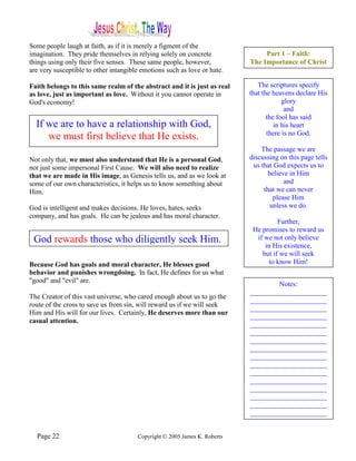 Some people laugh at faith, as if it is merely a figment of the
imagination. They pride themselves in relying solely on concrete                Part 1 – Faith:
things using only their five senses. These same people, however,           The Importance of Christ
are very susceptible to other intangible emotions such as love or hate.

Faith belongs to this same realm of the abstract and it is just as real       The scriptures specify
as love, just as important as love. Without it you cannot operate in       that the heavens declare His
God's economy!                                                                          glory
                                                                                         and
                                                                                  the fool has said
  If we are to have a relationship with God,                                         in his heart
                                                                                  there is no God.
     we must first believe that He exists.
                                                                               The passage we are
Not only that, we must also understand that He is a personal God,          discussing on this page tells
not just some impersonal First Cause. We will also need to realize          us that God expects us to
that we are made in His image, as Genesis tells us, and as we look at            believe in Him
some of our own characteristics, it helps us to know something about                   and
Him.                                                                            that we can never
                                                                                   please Him
God is intelligent and makes decisions. He loves, hates, seeks                    unless we do.
company, and has goals. He can be jealous and has moral character.
                                                                                     Further,
                                                                            He promises to reward us
 God rewards those who diligently seek Him.                                  if we not only believe
                                                                                in His existence,
                                                                               but if we will seek
Because God has goals and moral character, He blesses good                       to know Him!
behavior and punishes wrongdoing. In fact, He defines for us what
"good" and "evil" are.
                                                                                   Notes:
                                                                           ______________________
The Creator of this vast universe, who cared enough about us to go the
                                                                           ______________________
route of the cross to save us from sin, will reward us if we will seek
                                                                           ______________________
Him and His will for our lives. Certainly, He deserves more than our
                                                                           ______________________
casual attention.                                                          ______________________
                                                                           ______________________
                                                                           ______________________
                                                                           ______________________
                                                                           ______________________
                                                                           ______________________
                                                                           ______________________
                                                                           ______________________
                                                                           ______________________
                                                                           ______________________
                                                                           ______________________
                                                                           ______________________


  Page 22                              Copyright © 2005 James K. Roberts
 