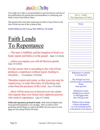 You might say it takes a recommendation to get into heaven, and one of
the qualifications for getting that recommendation is confessing your            Part 1 – Faith:
faith in Jesus Christ before others.                                        The Importance of Christ

The apostle John wrote that confessing our faith in Jesus Christ as the
Son of God was one of the evidences that:                                           Notes:
                                                                            ______________________
GOD DWELLS IN US and WE DWELL IN GOD                                        ______________________
                                                                            ______________________
                                                                            ______________________
                                                                            ______________________

Faith Leads                                                                 ______________________
                                                                            ______________________
                                                                            ______________________

To Repentance                                                               ______________________
                                                                            ______________________
                                                                            ______________________
                                                                            ______________________
... The time is fulfilled, and the kingdom of God is at                     ______________________
hand; repent and believe in the gospel. Mark 1:15 (NAS)                     ______________________
                                                                            ______________________
                                                                            ______________________
... unless you repent, you will all likewise perish.                        ______________________
Luke 13:5 (NAS)                                                             ______________________

For the sorrow that is according to the will of God
produces a repentance without regret, leading to                              Repentance is essential
salvation ... 2 Corinthians 7:10 (NAS)                                           to serving God.

Therefore repent and return, so that your sins may be                          We all begin our lives
                                                                            with the major consideration
wiped away, in order that times of refreshing may                                      being
come from the presence of the Lord. Acts 3:19 (NAS)                                what we want.

... there will be more joy in heaven over one sinner                             Repentance means
                                                                               changing our concern
who repents than over ninety-nine righteous persons                             to what God wants,
who need no repentance. Luke 15:7 (NAS)                                         then what we want.

Faith and repentance go hand in hand. Both John the Baptist and                Without such a change
Jesus preached repentance very strongly. Once we believe their                  of heart and purpose,
preaching and the things we read in the Bible, the next step is to turn       we will eventually perish
from our sins and to God for His help.                                      in the pursuit of our desires.




  Page 24                               Copyright © 2005 James K. Roberts
 