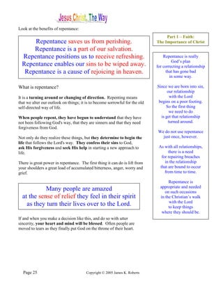 Look at the benefits of repentance:
                                                                                  Part 1 – Faith:
      Repentance saves us from perishing.                                    The Importance of Christ
      Repentance is a part of our salvation.
  Repentance positions us to receive refreshing.                                 Repentance is really
                                                                                      God’s plan
  Repentance enables our sins to be wiped away.                              for correcting a relationship
   Repentance is a cause of rejoicing in heaven.                                  that has gone bad
                                                                                     in some way.

What is repentance?                                                          Since we are born into sin,
                                                                                   our relationship
It is a turning around or changing of direction. Repenting means                    with the Lord
that we alter our outlook on things; it is to become sorrowful for the old    begins on a poor footing.
self-directed way of life.                                                        So the first thing
                                                                                    we need to do
When people repent, they have begun to understand that they have               is get that relationship
not been following God's way, that they are sinners and that they need             turned around.
forgiveness from God.
                                                                              We do not use repentance
Not only do they realize these things, but they determine to begin the          just once, however.
life that follows the Lord's way. They confess their sins to God,
ask His forgiveness and seek His help in starting a new approach to           As with all relationships,
life.                                                                               there is a need
                                                                                for repairing breaches
There is great power in repentance. The first thing it can do is lift from        in the relationship
your shoulders a great load of accumulated bitterness, anger, worry and        that are bound to occur
grief.                                                                            from time to time.

                                                                                    Repentance is
                                                                               appropriate and needed
            Many people are amazed                                                on such occasions
  at the sense of relief they feel in their spirit                             in the Christian’s walk
                                                                                    with the Lord
    as they turn their lives over to the Lord.                                      to keep things
                                                                                where they should be.
If and when you make a decision like this, and do so with utter
sincerity, your heart and mind will be blessed. Often people are
moved to tears as they finally put God on the throne of their heart.




  Page 25                               Copyright © 2005 James K. Roberts
 