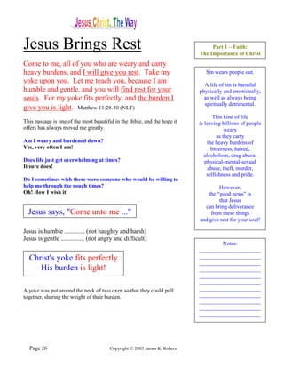 Jesus Brings Rest                                                                Part 1 – Faith:
                                                                            The Importance of Christ
Come to me, all of you who are weary and carry
heavy burdens, and I will give you rest. Take my                               Sin wears people out.
yoke upon you. Let me teach you, because I am                                 A life of sin is harmful
humble and gentle, and you will find rest for your                          physically and emotionally,
souls. For my yoke fits perfectly, and the burden I                           as well as always being
                                                                              spiritually detrimental.
give you is light. Matthew 11:28-30 (NLT)
                                                                                    This kind of life
This passage is one of the most beautiful in the Bible, and the hope it     is leaving billions of people
offers has always moved me greatly.                                                       weary
                                                                                      as they carry
Am I weary and burdened down?                                                    the heavy burdens of
Yes, very often I am!                                                              bitterness, hatred,
                                                                               alcoholism, drug abuse,
Does life just get overwhelming at times?                                      physical-mental-sexual
It sure does!                                                                    abuse, theft, murder,
                                                                                selfishness and pride.
Do I sometimes wish there were someone who would be willing to
help me through the rough times?                                                     However,
Oh! How I wish it!                                                              the “good news” is
                                                                                     that Jesus
                                                                              can bring deliverance
  Jesus says, "Come unto me ..."                                                 from these things
                                                                            and give rest for your soul!

Jesus is humble ............. (not haughty and harsh)
Jesus is gentle ............... (not angry and difficult)
                                                                                    Notes:
                                                                            ______________________
  Christ's yoke fits perfectly                                              ______________________
                                                                            ______________________
     His burden is light!                                                   ______________________
                                                                            ______________________
                                                                            ______________________
A yoke was put around the neck of two oxen so that they could pull          ______________________
together, sharing the weight of their burden.                               ______________________
                                                                            ______________________
                                                                            ______________________
                                                                            ______________________




  Page 26                               Copyright © 2005 James K. Roberts
 
