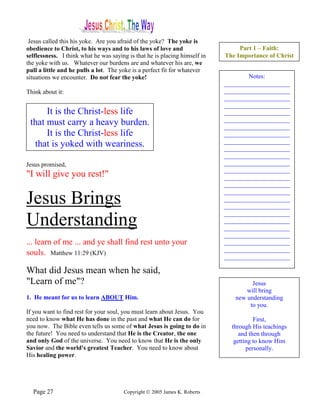 Jesus called this his yoke. Are you afraid of the yoke? The yoke is
obedience to Christ, to his ways and to his laws of love and                     Part 1 – Faith:
selflessness. I think what he was saying is that he is placing himself in   The Importance of Christ
the yoke with us. Whatever our burdens are and whatever his are, we
pull a little and he pulls a lot. The yoke is a perfect fit for whatever
situations we encounter. Do not fear the yoke!                                      Notes:
                                                                            _____________________
Think about it:                                                             _____________________
                                                                            _____________________
                                                                            _____________________
      It is the Christ-less life                                            _____________________
                                                                            _____________________
 that must carry a heavy burden.                                            _____________________
      It is the Christ-less life                                            _____________________
                                                                            _____________________
  that is yoked with weariness.                                             _____________________
                                                                            _____________________
Jesus promised,                                                             _____________________
                                                                            _____________________
"I will give you rest!"                                                     _____________________
                                                                            _____________________
                                                                            _____________________
Jesus Brings                                                                _____________________
                                                                            _____________________
                                                                            _____________________
Understanding                                                               _____________________
                                                                            _____________________
                                                                            _____________________
... learn of me ... and ye shall find rest unto your                        _____________________
                                                                            _____________________
souls. Matthew 11:29 (KJV)                                                  _____________________

What did Jesus mean when he said,
"Learn of me"?                                                                       Jesus
                                                                                   will bring
1. He meant for us to learn ABOUT Him.                                         new understanding
                                                                                    to you.
If you want to find rest for your soul, you must learn about Jesus. You
need to know what He has done in the past and what He can do for                       First,
you now. The Bible even tells us some of what Jesus is going to do in         through His teachings
the future! You need to understand that He is the Creator, the one               and then through
and only God of the universe. You need to know that He is the only             getting to know Him
Savior and the world's greatest Teacher. You need to know about                     personally.
His healing power.




  Page 27                              Copyright © 2005 James K. Roberts
 