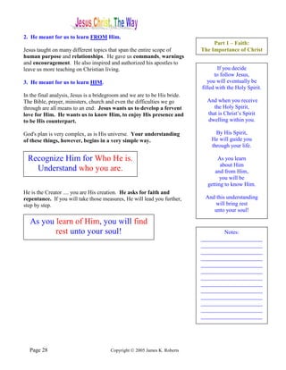 2. He meant for us to learn FROM Him.
                                                                                Part 1 – Faith:
Jesus taught on many different topics that span the entire scope of        The Importance of Christ
human purpose and relationships. He gave us commands, warnings
and encouragement. He also inspired and authorized his apostles to
leave us more teaching on Christian living.                                        If you decide
                                                                                 to follow Jesus,
3. He meant for us to learn HIM.                                              you will eventually be
                                                                           filled with the Holy Spirit.
In the final analysis, Jesus is a bridegroom and we are to be His bride.
The Bible, prayer, ministers, church and even the difficulties we go         And when you receive
through are all means to an end: Jesus wants us to develop a fervent            the Holy Spirit,
love for Him. He wants us to know Him, to enjoy His presence and             that is Christ’s Spirit
to be His counterpart.                                                       dwelling within you.

God's plan is very complex, as is His universe. Your understanding               By His Spirit,
of these things, however, begins in a very simple way.                         He will guide you
                                                                               through your life.

 Recognize Him for Who He is.                                                     As you learn
                                                                                   about Him
   Understand who you are.                                                      and from Him,
                                                                                   you will be
                                                                             getting to know Him.
He is the Creator .... you are His creation. He asks for faith and
repentance. If you will take those measures, He will lead you further,      And this understanding
step by step.                                                                   will bring rest
                                                                               unto your soul!

  As you learn of Him, you will find
         rest unto your soul!                                                      Notes:
                                                                           ______________________
                                                                           ______________________
                                                                           ______________________
                                                                           ______________________
                                                                           ______________________
                                                                           ______________________
                                                                           ______________________
                                                                           ______________________
                                                                           ______________________
                                                                           ______________________
                                                                           ______________________
                                                                           ______________________
                                                                           ______________________




  Page 28                              Copyright © 2005 James K. Roberts
 