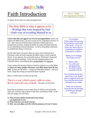 Faith Introduction                                                               Part 1 – Faith:
                                                                            The Importance of Christ

To begin, let me state my major presupposition:


  The Holy Bible is what it appears to be:
   - Writings that were inspired by God
  - God's way of revealing Himself to us

I know that this may not be one of your presuppositions, and as you                 As an author,
explore the Bible more, you may or may not be compelled to believe as       I fully realize that you may
I do. But I state my belief because Christians traditionally have           be just taking a quick look
accepted this position, making the Bible the origin and final authority       at this book – to see if it
on our faith about God and humanity. I will be using Bible references        comes any where close to
to establish the things I write here.                                         something you might be
                                                                              interested in or believe.
On the other hand, of course, there are many who call themselves
Christians while not believing that the Bible really is God's inspired        Thank you for looking,
Word. In my opinion, this eventually leads to "Christians" being and           but I hope you will:
believing almost anything. In the end, this thinking reduces the
Christian faith to something largely unidentifiable and impotent.              1. Relax a little
                                                                               2. Lay aside your
I have written this because I believe God has spoken to us in the Bible,          presuppositions
yet there are many people who know very little about what He has               3. Just follow along
said. So here are the basics -- I hope you find them helpful -- and even          and think with me
more, I hope they bring you and God closer together!
                                                                             You would be doing me a
Here is a little teaser to wake you up a bit:                                great favor if you would
                                                                            reserve judgment until you
There is a way {which seems} right to a man,                                 have read the entire book
But its end is the way of death. Proverbs 16:25 (NAS)                         and taken it as a whole

                                                                              Thank you in advance
                                                                            for giving me the privilege
Knowing our tendency to go wrong when we think we are going the
                                                                              of sharing my thoughts
right way, God has told us about it and done something to help. In the
next few pages you will learn:                                                       with you!

1) Why Christ's death, burial and resurrection
   are important to you.
2) Why God says you need a Savior.
3) How you can align your life with the purposes of your Creator.



   Page 3                               Copyright © 2005 James K. Roberts
 