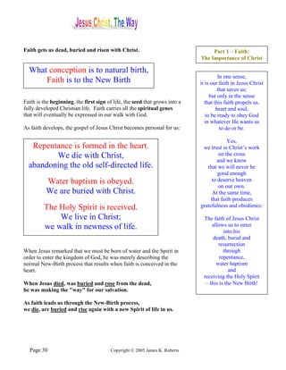 Faith gets us dead, buried and risen with Christ.                                 Part 1 – Faith:
                                                                             The Importance of Christ

  What conception is to natural birth,
                                                                                       In one sense,
      Faith is to the New Birth                                              it is our faith in Jesus Christ
                                                                                       that saves us;
                                                                                   but only in the sense
Faith is the beginning, the first sign of life, the seed that grows into a      that this faith propels us,
fully developed Christian life. Faith carries all the spiritual genes                 heart and soul,
that will eventually be expressed in our walk with God.                          to be ready to obey God
                                                                                in whatever He wants us
As faith develops, the gospel of Jesus Christ becomes personal for us:                  to do or be.

                                                                                          Yes,
   Repentance is formed in the heart.                                         we trust in Christ’s work
         We die with Christ,                                                          on the cross
                                                                                     and we know
  abandoning the old self-directed life.                                        that we will never be
                                                                                     good enough
          Water baptism is obeyed.                                                to deserve heaven
                                                                                      on our own.
          We are buried with Christ.                                               At the same time,
                                                                                  that faith produces
         The Holy Spirit is received.                                        gratefulness and obedience.

             We live in Christ;                                               The faith of Jesus Christ
         we walk in newness of life.                                              allows us to enter
                                                                                        into his
                                                                                   death, burial and
                                                                                     resurrection
When Jesus remarked that we must be born of water and the Spirit in                     through
order to enter the kingdom of God, he was merely describing the                       repentance,
normal New-Birth process that results when faith is conceived in the                water baptism
heart.                                                                                     and
                                                                              receiving the Holy Spirit
When Jesus died, was buried and rose from the dead,                            – this is the New Birth!
he was making the "way" for our salvation.

As faith leads us through the New-Birth process,
we die, are buried and rise again with a new Spirit of life in us.




  Page 30                               Copyright © 2005 James K. Roberts
 