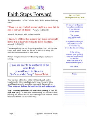 Faith Steps Forward                                                               Part 1 – Faith:
                                                                             The Importance of Christ
We began this Part 1 of the Christian Basics Series with the following
verse:
                                                                              We are now at the point
"There is a way {which seems} right to a man, but its                         where I am wondering
                                                                                 if you are ready
end is the way of death." Proverbs 16:25 (NAS)                                    to take a step.
Jeremiah, the prophet, adds a related thought:
                                                                                   You may or
                                                                                 may not be ready.
I know, O LORD, that a man's way is not in himself,
nor is it in a man who walks to direct his steps.                              It might have taken you
Jeremiah 10:23 (NAS)                                                              only an hour or two
                                                                                    to read this far,
These things being true, we desperately need the Lord. It is He who          if you did it in one sitting.
knows what is best for us, and it is not so difficult to accept this
when we remember that He is our Creator.                                           If that is true,
                                                                              you may need to digest
Perhaps your present worldview has really left you anchored to                what you have learned
nothing.                                                                            for a while,
                                                                               or review some of it
                                                                              and think more upon it.
  If you are ever to be anchored to the
                                                                                    That is O.K.!
               solid Rock,
        you will need to discover
  God's provided "way", Jesus Christ.                                                Notes:
                                                                             ______________________
                                                                             ______________________
Your way may suffice for a while, but life and death are too                 ______________________
treacherous for it to work effectively for long. Sooner or later,            ______________________
we all have to grasp for something more stable than ourselves.               ______________________
When we do, we find that the hand that lifts us is nail-scarred.             ______________________
                                                                             ______________________
May I encourage you to take the most important step of your life             ______________________
right now, today? It is the most important step, not because it is the       ______________________
only step, but because it is the step that sets your life on a new course:   ______________________
the course of truth, life and God's "way".                                   ______________________
                                                                             ______________________
                                                                             ______________________
                                                                             ______________________




  Page 31                                Copyright © 2005 James K. Roberts
 