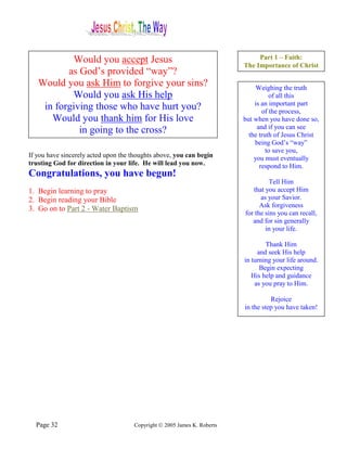 Would you accept Jesus                                             Part 1 – Faith:
                                                                         The Importance of Christ
          as God’s provided “way”?
   Would you ask Him to forgive your sins?                                    Weighing the truth
           Would you ask His help                                                  of all this
                                                                             is an important part
    in forgiving those who have hurt you?                                       of the process,
      Would you thank him for His love                                   but when you have done so,
                                                                              and if you can see
             in going to the cross?                                        the truth of Jesus Christ
                                                                             being God’s “way”
                                                                                  to save you,
If you have sincerely acted upon the thoughts above, you can begin           you must eventually
trusting God for direction in your life. He will lead you now.                 respond to Him.
Congratulations, you have begun!
                                                                                   Tell Him
1. Begin learning to pray                                                   that you accept Him
2. Begin reading your Bible                                                    as your Savior.
                                                                               Ask forgiveness
3. Go on to Part 2 - Water Baptism
                                                                         for the sins you can recall,
                                                                            and for sin generally
                                                                                 in your life.

                                                                                 Thank Him
                                                                              and seek His help
                                                                         in turning your life around.
                                                                               Begin expecting
                                                                            His help and guidance
                                                                             as you pray to Him.

                                                                                   Rejoice
                                                                         in the step you have taken!




  Page 32                            Copyright © 2005 James K. Roberts
 
