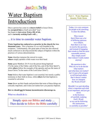 Water Baptism                                                                Part 2 – Water Baptism:
                                                                              Identity With Christ

Introduction
Once a person has come to a sincere belief in Jesus Christ,                  Today, it is very common
has accepted him as God's provided "way",                                    for people to be unwilling
has begun to turn away from a life of sin,                                       to enter the debate.
and is earnestly seeking God's will ...
                                                                                      They reason
                                                                                 that if there are a lot
... it is time to consider water baptism.                                       of differing opinions
                                                                                      on a subject,
Water baptism has endured as a practice in the church for two                    then there is no way
thousand years. This is because it is so well founded in the                   to resolve the question,
scriptures. Unfortunately, this great span of time has also allowed            and instead of engaging
much confusion to develop around the subject of baptism within the          their minds to find the most
practices of various denominations.                                               reasonable answer,
                                                                                   they simply assert
Some churches immerse the convert in water,                                  that it doesn’t really matter
others simply sprinkle a little water over their head.                                  anyway!

Some quote Matthew 28:19 over the person being baptized                           My question is this:
("in the name of the Father, and of the Son, and of the Holy Spirit"),        Who are we to do decide
while others follow the example of the apostles and use the name of                  what matters
Jesus Christ ("in the name of the Lord Jesus Christ").                       and what does not matter?
                                                                              Isn’t it just a bit arrogant
Some believe that water baptism is not essential, but merely a public           to tell God and others
testimony to their faith in Jesus, while others feel that baptism is             that it doesn’t matter
essential to salvation.                                                            how we interpret
                                                                                  the Word of God?
Some throw up their hands and proclaim that none of these things are
critically important, and it does not matter how you practice baptism.       Shouldn’t we quit deciding
                                                                             what is important and what
But we should not let human inconsistencies discourage us.                  is not important, and just get
                                                                                         down
What we should do is:                                                               to the business
                                                                                 of carefully studying
                                                                                     God’s Word,
    Simply open our Bibles and study ...                                       so we can be following
  Then decide to follow the Bible carefully                                         His instructions
                                                                               as carefully as possible?




  Page 33                               Copyright © 2005 James K. Roberts
 