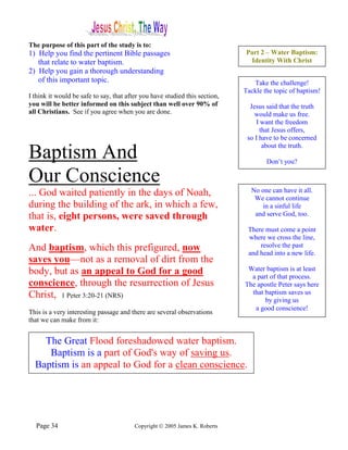 The purpose of this part of the study is to:
1) Help you find the pertinent Bible passages                                Part 2 – Water Baptism:
   that relate to water baptism.                                              Identity With Christ
2) Help you gain a thorough understanding
   of this important topic.                                                     Take the challenge!
                                                                             Tackle the topic of baptism!
I think it would be safe to say, that after you have studied this section,
you will be better informed on this subject than well over 90% of              Jesus said that the truth
all Christians. See if you agree when you are done.                              would make us free.
                                                                                 I want the freedom
                                                                                   that Jesus offers,
                                                                              so I have to be concerned
                                                                                    about the truth.
Baptism And                                                                          Don’t you?

Our Conscience
... God waited patiently in the days of Noah,                                  No one can have it all.
                                                                                We cannot continue
during the building of the ark, in which a few,                                   in a sinful life
that is, eight persons, were saved through                                      and serve God, too.

water.                                                                        There must come a point
                                                                              where we cross the line,
And baptism, which this prefigured, now                                           resolve the past
                                                                              and head into a new life.
saves you—not as a removal of dirt from the
body, but as an appeal to God for a good                                      Water baptism is at least
                                                                               a part of that process.
conscience, through the resurrection of Jesus                                The apostle Peter says here
Christ, 1 Peter 3:20-21 (NRS)                                                  that baptism saves us
                                                                                    by giving us
                                                                                a good conscience!
This is a very interesting passage and there are several observations
that we can make from it:


    The Great Flood foreshadowed water baptism.
     Baptism is a part of God's way of saving us.
  Baptism is an appeal to God for a clean conscience.




  Page 34                                Copyright © 2005 James K. Roberts
 