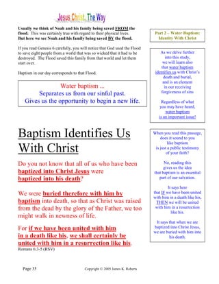Usually we think of Noah and his family being saved FROM the
flood. This was certainly true with regard to their physical lives.         Part 2 – Water Baptism:
But here we see Noah and his family being saved BY the flood.                Identity With Christ

If you read Genesis 6 carefully, you will notice that God used the Flood
to save eight people from a world that was so wicked that it had to be         As we delve further
destroyed. The Flood saved this family from that world and let them               into this study,
start over.                                                                     we will learn also
                                                                               that water baptism
Baptism in our day corresponds to that Flood.                               identifies us with Christ’s
                                                                                death and burial,
                                                                                and is an element
                  Water baptism ...                                              in our receiving
         Separates us from our sinful past.                                    forgiveness of sins

    Gives us the opportunity to begin a new life.                               Regardless of what
                                                                               you may have heard,
                                                                                  water baptism
                                                                              is an important issue!



Baptism Identifies Us                                                      When you read this passage,
                                                                               does it sound to you
                                                                                    like baptism
With Christ                                                                 is just a public testimony
                                                                                   of your faith?

Do you not know that all of us who have been                                     No, reading this
                                                                                 gives us the idea
baptized into Christ Jesus were                                            that baptism is an essential
baptized into his death?                                                      part of our salvation.

                                                                                    It says here
We were buried therefore with him by                                       that IF we have been united
                                                                           with him in a death like his,
baptism into death, so that as Christ was raised                             THEN we will be united
from the dead by the glory of the Father, we too                            with him in a resurrection
                                                                                      like his.
might walk in newness of life.
                                                                            It says that when we are
For if we have been united with him                                        baptized into Christ Jesus,
                                                                           we are buried with him into
in a death like his, we shall certainly be                                          his death.
united with him in a resurrection like his.
Romans 6:3-5 (RSV)



  Page 35                              Copyright © 2005 James K. Roberts
 