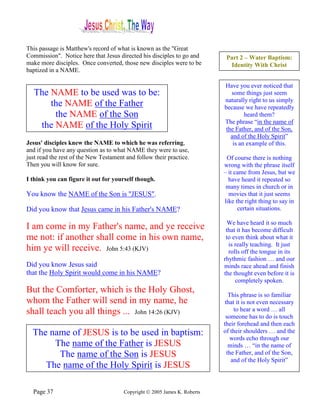 This passage is Matthew's record of what is known as the "Great
Commission". Notice here that Jesus directed his disciples to go and        Part 2 – Water Baptism:
make more disciples. Once converted, those new disciples were to be          Identity With Christ
baptized in a NAME.

                                                                           Have you ever noticed that
   The NAME to be used was to be:                                             some things just seem
                                                                           naturally right to us simply
       the NAME of the Father                                              because we have repeatedly
        the NAME of the Son                                                         heard them?
                                                                           The phrase “in the name of
    the NAME of the Holy Spirit                                             the Father, and of the Son,
                                                                              and of the Holy Spirit”
Jesus' disciples knew the NAME to which he was referring,                      is an example of this.
and if you have any question as to what NAME they were to use,
just read the rest of the New Testament and follow their practice.          Of course there is nothing
Then you will know for sure.                                               wrong with the phrase itself
                                                                           – it came from Jesus, but we
I think you can figure it out for yourself though.                           have heard it repeated so
                                                                            many times in church or in
You know the NAME of the Son is "JESUS".                                     movies that it just seems
                                                                           like the right thing to say in
Did you know that Jesus came in his Father's NAME?                               certain situations.

                                                                             We have heard it so much
I am come in my Father's name, and ye receive                               that it has become difficult
me not: if another shall come in his own name,                              to even think about what it
                                                                             is really teaching. It just
him ye will receive. John 5:43 (KJV)                                         rolls off the tongue in its
                                                                           rhythmic fashion … and our
Did you know Jesus said                                                    minds race ahead and finish
that the Holy Spirit would come in his NAME?                               the thought even before it is
                                                                                completely spoken.
But the Comforter, which is the Holy Ghost,                                   This phrase is so familiar
whom the Father will send in my name, he                                    that it is not even necessary
shall teach you all things ... John 14:26 (KJV)                                 to hear a word … all
                                                                            someone has to do is touch
                                                                           their forehead and then each
  The name of JESUS is to be used in baptism:                              of their shoulders … and the
                                                                              words echo through our
       The name of the Father is JESUS                                        minds … “in the name of
        The name of the Son is JESUS                                         the Father, and of the Son,
                                                                               and of the Holy Spirit”
     The name of the Holy Spirit is JESUS

  Page 37                              Copyright © 2005 James K. Roberts
 