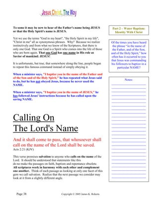 To some it may be new to hear of the Father's name being JESUS              Part 2 – Water Baptism:
or that the Holy Spirit's name is JESUS.                                     Identity With Christ
Yet we use the terms "God in my heart", "the Holy Spirit in my life",
"Christ in me" all as synonymous phrases. Why? Because we realize          Of the times you have heard
instinctively and from what we know of the Scriptures, that there is        the phrase “in the name of
only one God. That one God is a Spirit who comes into the life of those     the Father, and of the Son,
who are born again. That one God has one name in His role as               and of the Holy Spirit,” how
Savior of mankind: JESUS!                                                  often has it occurred to you
                                                                           that Jesus was commanding
It is unfortunate, but true, that somewhere along the line, people began   his followers to baptize in a
to repeat this famous command instead of simply obeying it.                     particular NAME?

When a minister says, "I baptize you in the name of the Father and
of the Son and of the Holy Spirit," he has repeated what Jesus said
                                                                                   Notes:
to do, but he has not obeyed Jesus, because he never used the
                                                                           ______________________
NAME.
                                                                           ______________________
                                                                           ______________________
When a minister says, "I baptize you in the name of JESUS," he
                                                                           ______________________
has followed Jesus' instructions because he has called upon the
                                                                           ______________________
saving NAME.
                                                                           ______________________
                                                                           ______________________
                                                                           ______________________
                                                                           ______________________

Calling On                                                                 ______________________
                                                                           ______________________
                                                                           ______________________

The Lord's Name                                                            ______________________
                                                                           ______________________
                                                                           ______________________
                                                                           ______________________
And it shall come to pass, that whosoever shall                            ______________________
call on the name of the Lord shall be saved.                               ______________________
                                                                           ______________________
Acts 2:21 (KJV)
                                                                           ______________________
                                                                           ______________________
This verse promises salvation to anyone who calls on the name of the
                                                                           ______________________
Lord. It should be understood that statements like this
                                                                           ______________________
do no make the passages on faith, baptism and repentance obsolete.
                                                                           ______________________
All scriptures work in harmony with each other and complement
                                                                           ______________________
one another. Think of each passage as looking at only one facet of this
                                                                           ______________________
gem we call salvation. Realize that the next passage we consider may
                                                                           ______________________
look at it from a slightly different angle.




  Page 38                              Copyright © 2005 James K. Roberts
 