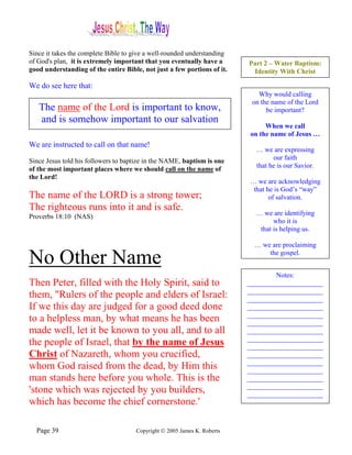 Since it takes the complete Bible to give a well-rounded understanding
of God's plan, it is extremely important that you eventually have a      Part 2 – Water Baptism:
good understanding of the entire Bible, not just a few portions of it.    Identity With Christ

We do see here that:
                                                                            Why would calling
                                                                          on the name of the Lord
   The name of the Lord is important to know,                                  be important?
   and is somehow important to our salvation
                                                                              When we call
                                                                         on the name of Jesus …
We are instructed to call on that name!
                                                                           … we are expressing
Since Jesus told his followers to baptize in the NAME, baptism is one            our faith
                                                                           that he is our Savior.
of the most important places where we should call on the name of
the Lord!
                                                                         … we are acknowledging
                                                                          that he is God’s “way”
The name of the LORD is a strong tower;                                         of salvation.
The righteous runs into it and is safe.
Proverbs 18:10 (NAS)                                                       … we are identifying
                                                                                 who it is
                                                                            that is helping us.

                                                                           … we are proclaiming

No Other Name                                                                  the gospel.


                                                                                 Notes:
Then Peter, filled with the Holy Spirit, said to                         ______________________
                                                                         ______________________
them, "Rulers of the people and elders of Israel:                        ______________________
If we this day are judged for a good deed done                           ______________________
                                                                         ______________________
to a helpless man, by what means he has been                             ______________________
made well, let it be known to you all, and to all                        ______________________
                                                                         ______________________
the people of Israel, that by the name of Jesus                          ______________________
Christ of Nazareth, whom you crucified,                                  ______________________
                                                                         ______________________
whom God raised from the dead, by Him this                               ______________________
man stands here before you whole. This is the                            ______________________
                                                                         ______________________
'stone which was rejected by you builders,                               ______________________
which has become the chief cornerstone.'

  Page 39                            Copyright © 2005 James K. Roberts
 