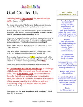 God Created Us                                                                  Part 1 – Faith:
                                                                           The Importance of Christ

In the beginning God created the heaven and the
earth. Genesis 1:1 (KJV)                                                        Physiologically and
                                                                                   taxonomically,
The simple statement that "God created the heaven and the earth"                 we may bear many
seems to fly in the face of today's popular theories of science.                resemblances to the
                                                                                    chimpanzees,
Without getting into a long discourse about it, please understand that        but is it not abundantly
with regard to the origin of the universe, methods of science are very      evident that when it comes
difficult (and at some point, impossible) to use.                           to the mind, people are not
                                                                           even close to the great apes?
No one can go back and repeat the experiment, nor can anyone observe
the "beginning". All scientists can do at this point is observe what is              I contend
going on right now and make educated guesses about the past.                   along with the Bible
                                                                            that man’s relationship to
There is One who was there, however, who is known to us as the                  the apes is one of a
God of the Bible.                                                                common Creator,
                                                                                      not of a
If the Bible is what it appears to be, then the Creator Himself chose            common ancestry.
to give us a brief and beautiful explanation of what He did.
                                                                                 The Bible reveals
To believe the Genesis account is to color our entire approach to life.        that God made man
On the other hand, to accept an "accidental" explanation for everything         in His own image.
is to paint all of life and humanity in entirely different hues.
                                                                           He made us like some of the
Here is more specific information about the creation of mankind:                animals physically,
                                                                           but He made us like Himself
                                                                             mentally and spiritually.
So God created man in his own image, in the image
of God created he him; male and female created he                            We were made to inter-
them. And God blessed them, and God said unto                                  relate with Him.
them, be fruitful, and multiply, and replenish the                          It seems that the plants and
earth, and subdue it: and have dominion over the fish                      animals (the entire universe,
of the sea, and over the fowl of the air, and over                           in fact) were all created to
                                                                              facilitate God’s purpose
every living thing that moveth upon the earth.                                     with mankind.
Genesis 1:27-28 (KJV)
                                                                                     This is
                                                                              the Bible perspective.
This passage says that "God created man in his own image". Think
about this for a moment:



   Page 4                              Copyright © 2005 James K. Roberts
 