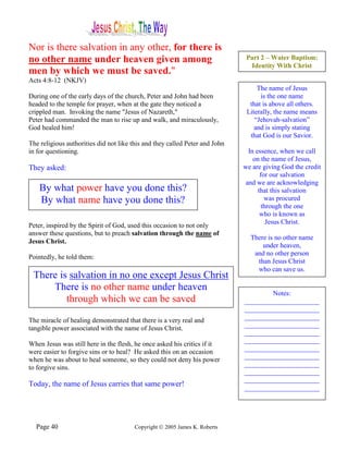 Nor is there salvation in any other, for there is
no other name under heaven given among                                        Part 2 – Water Baptism:
                                                                               Identity With Christ
men by which we must be saved."
Acts 4:8-12 (NKJV)
                                                                                  The name of Jesus
During one of the early days of the church, Peter and John had been                is the one name
headed to the temple for prayer, when at the gate they noticed a               that is above all others.
crippled man. Invoking the name "Jesus of Nazareth,"                          Literally, the name means
Peter had commanded the man to rise up and walk, and miraculously,               “Jehovah-salvation”
God healed him!                                                                  and is simply stating
                                                                               that God is our Savior.
The religious authorities did not like this and they called Peter and John
in for questioning.                                                            In essence, when we call
                                                                                 on the name of Jesus,
They asked:                                                                  we are giving God the credit
                                                                                    for our salvation
                                                                              and we are acknowledging
    By what power have you done this?                                              that this salvation
    By what name have you done this?                                                  was procured
                                                                                     through the one
                                                                                    who is known as
                                                                                       Jesus Christ.
Peter, inspired by the Spirit of God, used this occasion to not only
answer these questions, but to preach salvation through the name of
                                                                               There is no other name
Jesus Christ.
                                                                                   under heaven,
                                                                                and no other person
Pointedly, he told them:
                                                                                 than Jesus Christ
                                                                                 who can save us.
 There is salvation in no one except Jesus Christ
     There is no other name under heaven
                                                                                     Notes:
         through which we can be saved                                       ______________________
                                                                             ______________________
                                                                             ______________________
The miracle of healing demonstrated that there is a very real and
                                                                             ______________________
tangible power associated with the name of Jesus Christ.
                                                                             ______________________
                                                                             ______________________
When Jesus was still here in the flesh, he once asked his critics if it
                                                                             ______________________
were easier to forgive sins or to heal? He asked this on an occasion
                                                                             ______________________
when he was about to heal someone, so they could not deny his power
                                                                             ______________________
to forgive sins.
                                                                             ______________________
                                                                             ______________________
Today, the name of Jesus carries that same power!                            ______________________




  Page 40                               Copyright © 2005 James K. Roberts
 