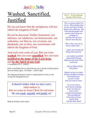 Washed, Sanctified,                                                        Part 2 – Water Baptism:
                                                                            Identity With Christ

Justified                                                                  This is a pretty explicit list
                                                                          of sins. Many people today
Do you not know that the unrighteous will not                              do not want some of these
inherit the kingdom of God?                                               things to be called sins. But
                                                                            God said that people who
                                                                            practice these things are
Do not be deceived. Neither fornicators, nor                                       unrighteous,
idolaters, nor adulterers, nor homosexuals, nor                              and they will not go to
                                                                             heaven when they die.
sodomites, nor thieves, nor covetous, nor
drunkards, nor revilers, nor extortioners will                              That is, they won’t go to
                                                                             heaven unless they …
inherit the kingdom of God.
                                                                          … repent, turn around and
And such were some of you. But you were                                    change their practices.

washed, but you were sanctified, but you were                              … are washed, sanctified
                                                                            and justified through
justified in the name of the Lord Jesus                                   baptism in the name of the
and by the Spirit of our God.                                                    Lord Jesus.
1 Corinthians 6:9-11 (NKJV)
                                                                           … and are filled with the
God's word defines for us what God says sin is, but the world around us         Holy Spirit.
does not always agree. No matter ... God is right!
                                                                           Maybe you have not done
The important thing here is that we understand how God is in the          all these unrighteous things,
saving and changing business.                                                   but being human,
                                                                                 you are a sinner
                                                                            until you come to Jesus.

    It doesn't matter what we once were;                                       So, if you want to
                what matters is                                             go to heaven someday,
                                                                               make sure that you
 that we come to Jesus Christ for salvation.                                      turn to Jesus
    He can wash, sanctify and justify us!                                   in faith and repentance.
                                                                               Then get baptized
                                                                              in the name of Jesus
                                                                                  and be filled
What do all these terms mean?                                                 with the Holy Spirit!




  Page 42                             Copyright © 2005 James K. Roberts
 