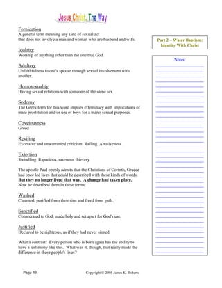 Fornication
A general term meaning any kind of sexual act
that does not involve a man and woman who are husband and wife.            Part 2 – Water Baptism:
                                                                            Identity With Christ
Idolatry
Worship of anything other than the one true God.
                                                                                   Notes:
Adultery                                                                   ______________________
Unfaithfulness to one's spouse through sexual involvement with             ______________________
another.                                                                   ______________________
                                                                           ______________________
Homosexuality                                                              ______________________
Having sexual relations with someone of the same sex.                      ______________________
                                                                           ______________________
                                                                           ______________________
Sodomy
                                                                           ______________________
The Greek term for this word implies effeminacy with implications of
                                                                           ______________________
male prostitution and/or use of boys for a man's sexual purposes.
                                                                           ______________________
                                                                           ______________________
Covetousness                                                               ______________________
Greed                                                                      ______________________
                                                                           ______________________
Reviling                                                                   ______________________
Excessive and unwarranted criticism. Railing. Abusiveness.                 ______________________
                                                                           ______________________
Extortion                                                                  ______________________
Swindling. Rapacious, ravenous thievery.                                   ______________________
                                                                           ______________________
The apostle Paul openly admits that the Christians of Corinth, Greece      ______________________
had once led lives that could be described with these kinds of words.      ______________________
But they no longer lived that way. A change had taken place.               ______________________
Now he described them in these terms:                                      ______________________
                                                                           ______________________
Washed                                                                     ______________________
Cleansed, purified from their sins and freed from guilt.                   ______________________
                                                                           ______________________
Sanctified                                                                 ______________________
Consecrated to God, made holy and set apart for God's use.                 ______________________
                                                                           ______________________
Justified                                                                  ______________________
Declared to be righteous, as if they had never sinned.                     ______________________
                                                                           ______________________
What a contrast! Every person who is born again has the ability to         ______________________
have a testimony like this. What was it, though, that really made the      ______________________
difference in these people's lives?                                        ______________________




  Page 43                              Copyright © 2005 James K. Roberts
 