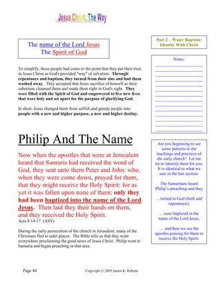 Part 2 – Water Baptism:
     The name of the Lord Jesus                                              Identity With Christ
         The Spirit of God
                                                                                    Notes:
                                                                            ______________________
To simplify, these people had come to the point that they put their trust   ______________________
in Jesus Christ as God's provided "way" of salvation. Through               ______________________
repentance and baptism, they turned from their sins and had them            ______________________
washed away. They accepted that Jesus sacrifice of himself as their         ______________________
substitute cleansed them and made them right in God's sight. They           ______________________
were filled with the Spirit of God and empowered to live new lives          ______________________
that were holy and set apart for the purpose of glorifying God.             ______________________
                                                                            ______________________
In short, Jesus changed them from selfish and greedy people into            ______________________
people with a new and higher purpose, a new and higher destiny.             ______________________
                                                                            ______________________
                                                                            ______________________
                                                                            ______________________

Philip And The Name                                                           Are you beginning to see
                                                                                  some patterns to the
Now when the apostles that were at Jerusalem                                 teachings and practices of
                                                                              the early church? Let me
heard that Samaria had received the word of                                 try to identify them for you.
God, they sent unto them Peter and John: who,                                  It is identical to what we
                                                                                saw in the last section:
when they were come down, prayed for them,
that they might receive the Holy Spirit: for as                               The Samaritans heard
                                                                            Philip’s preaching and they
yet it was fallen upon none of them: only they
had been baptized into the name of the Lord                                 …turned to God (faith and
                                                                                  repentance),
Jesus. Then laid they their hands on them,
and they received the Holy Spirit.                                            …were baptized in the
                                                                              name of the Lord Jesus,
Acts 8:14-17 (ASV)
                                                                              … and here we see the
During the early persecution of the church in Jerusalem, many of the
                                                                            apostles praying for them to
Christians fled to safer places. The Bible tells us that they went
                                                                              receive the Holy Spirit.
everywhere proclaiming the good news of Jesus Christ. Philip went to
Samaria and began preaching in that area.




  Page 44                              Copyright © 2005 James K. Roberts
 