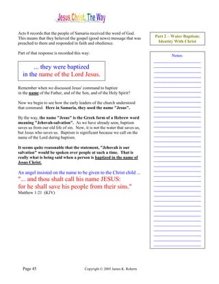 Acts 8 records that the people of Samaria received the word of God.
This means that they believed the gospel (good news) message that was        Part 2 – Water Baptism:
preached to them and responded in faith and obedience.                        Identity With Christ

Part of that response is recorded this way:
                                                                                     Notes:
                                                                             ______________________
       ... they were baptized                                                ______________________
                                                                             ______________________
  in the name of the Lord Jesus.                                             ______________________
                                                                             ______________________
                                                                             ______________________
Remember when we discussed Jesus' command to baptize
                                                                             ______________________
in the name of the Father, and of the Son, and of the Holy Spirit?
                                                                             ______________________
                                                                             ______________________
Now we begin to see how the early leaders of the church understood
                                                                             ______________________
that command. Here in Samaria, they used the name "Jesus".
                                                                             ______________________
                                                                             ______________________
By the way, the name "Jesus" is the Greek form of a Hebrew word
                                                                             ______________________
meaning "Jehovah-salvation". As we have already seen, baptism
                                                                             ______________________
saves us from our old life of sin. Now, it is not the water that saves us,
                                                                             ______________________
but Jesus who saves us. Baptism is significant because we call on the
                                                                             ______________________
name of the Lord during baptism.
                                                                             ______________________
                                                                             ______________________
It seems quite reasonable that the statement, "Jehovah is our                ______________________
salvation" would be spoken over people at such a time. That is               ______________________
really what is being said when a person is baptized in the name of           ______________________
Jesus Christ.                                                                ______________________
                                                                             ______________________
An angel insisted on the name to be given to the Christ child ...            ______________________
"... and thou shalt call his name JESUS:                                     ______________________
                                                                             ______________________
for he shall save his people from their sins."                               ______________________
Matthew 1:21 (KJV)                                                           ______________________
                                                                             ______________________
                                                                             ______________________
                                                                             ______________________
                                                                             ______________________
                                                                             ______________________
                                                                             ______________________
                                                                             ______________________
                                                                             ______________________
                                                                             ______________________
                                                                             ______________________




  Page 45                               Copyright © 2005 James K. Roberts
 