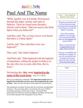 Paul And The Name                                                           Part 2 – Water Baptism:
                                                                             Identity With Christ
 While Apollos was at Corinth, Paul passed
through the upper country and came to                                       Along the same theme that
Ephesus. There he found some disciples.                                      we have been discussing,
                                                                           the apostle Paul encountered
And he said to them, "Did you receive the Holy                              some followers of John the
Spirit when you believed?"                                                      Baptist’s teachings.

                                                                              Since John preached
And they said, "No, we have never even heard                                repentance very strongly,
                                                                            we can assume that these
that there is a Holy Spirit."                                              believers had repented and
                                                                                 turned to God.

And he said, "Into what then were you                                       Then we notice that Paul
baptized?"                                                                   re-baptized them in the
                                                                            name of the Lord Jesus.

They said, "Into John's baptism."                                          If you go to your Bible and
                                                                           read the rest of chapter 19,
                                                                            you will see that Paul laid
And Paul said, "John baptized with the baptism                                his hands on them and
                                                                            prayed for them, and they
of repentance, telling the people to believe in                              received the Holy Spirit.
the one who was to come after him, that is,
Jesus."                                                                            Notes:
                                                                           ______________________
                                                                           ______________________
On hearing this, they were baptized in the                                 ______________________
name of the Lord Jesus. Acts 19:1-5 (RSV)                                  ______________________
                                                                           ______________________
How you are baptized is important! It is important enough to be re-        ______________________
baptized if you find that you have never been baptized in the name         ______________________
of Jesus. That is at least one lesson of this portion of church history.   ______________________
                                                                           ______________________
The setting here was about 20 years after the Lord Jesus ascended back     ______________________
to heaven. The scene takes place, not in Israel, but on one of Paul's      ______________________
missionary journeys in what is now Turkey. The people Paul                 ______________________
questioned were followers of John the Baptist's teachings, but they had    ______________________
not yet been exposed to the full gospel of Jesus Christ.                   ______________________



  Page 46                              Copyright © 2005 James K. Roberts
 