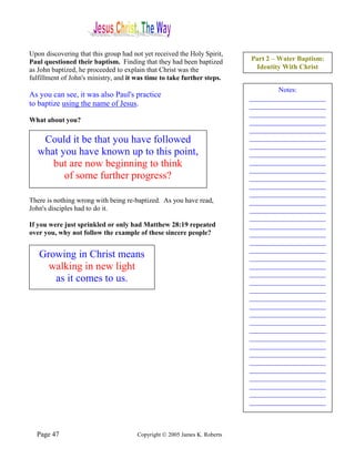 Upon discovering that this group had not yet received the Holy Spirit,
Paul questioned their baptism. Finding that they had been baptized         Part 2 – Water Baptism:
as John baptized, he proceeded to explain that Christ was the               Identity With Christ
fulfillment of John's ministry, and it was time to take further steps.
                                                                                   Notes:
As you can see, it was also Paul's practice                                ______________________
to baptize using the name of Jesus.                                        ______________________
                                                                           ______________________
What about you?                                                            ______________________
                                                                           ______________________
    Could it be that you have followed                                     ______________________
                                                                           ______________________
   what you have known up to this point,                                   ______________________
      but are now beginning to think                                       ______________________
                                                                           ______________________
         of some further progress?                                         ______________________
                                                                           ______________________
                                                                           ______________________
There is nothing wrong with being re-baptized. As you have read,           ______________________
John's disciples had to do it.                                             ______________________
                                                                           ______________________
If you were just sprinkled or only had Matthew 28:19 repeated              ______________________
over you, why not follow the example of these sincere people?              ______________________
                                                                           ______________________
                                                                           ______________________
   Growing in Christ means                                                 ______________________
     walking in new light                                                  ______________________
                                                                           ______________________
      as it comes to us.                                                   ______________________
                                                                           ______________________
                                                                           ______________________
                                                                           ______________________
                                                                           ______________________
                                                                           ______________________
                                                                           ______________________
                                                                           ______________________
                                                                           ______________________
                                                                           ______________________
                                                                           ______________________
                                                                           ______________________
                                                                           ______________________
                                                                           ______________________
                                                                           ______________________
                                                                           ______________________



  Page 47                              Copyright © 2005 James K. Roberts
 