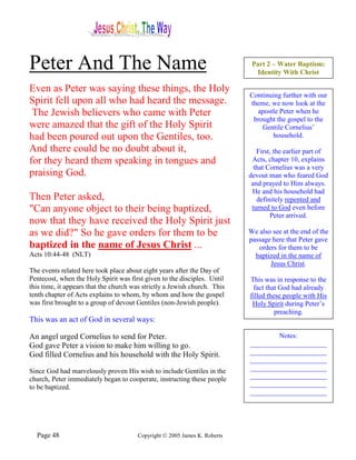 Peter And The Name                                                          Part 2 – Water Baptism:
                                                                             Identity With Christ

Even as Peter was saying these things, the Holy
                                                                           Continuing further with our
Spirit fell upon all who had heard the message.                            theme, we now look at the
 The Jewish believers who came with Peter                                    apostle Peter when he
                                                                            brought the gospel to the
were amazed that the gift of the Holy Spirit                                   Gentile Cornelius’
had been poured out upon the Gentiles, too.                                       household.

And there could be no doubt about it,                                         First, the earlier part of
for they heard them speaking in tongues and                                 Acts, chapter 10, explains
                                                                             that Cornelius was a very
praising God.                                                              devout man who feared God
                                                                            and prayed to Him always.
                                                                            He and his household had
Then Peter asked,                                                             definitely repented and
"Can anyone object to their being baptized,                                 turned to God even before
                                                                                   Peter arrived.
now that they have received the Holy Spirit just
as we did?" So he gave orders for them to be                               We also see at the end of the
                                                                           passage here that Peter gave
baptized in the name of Jesus Christ ...                                      orders for them to be
Acts 10:44-48 (NLT)                                                          baptized in the name of
                                                                                  Jesus Christ.
The events related here took place about eight years after the Day of
Pentecost, when the Holy Spirit was first given to the disciples. Until    This was in response to the
this time, it appears that the church was strictly a Jewish church. This    fact that God had already
tenth chapter of Acts explains to whom, by whom and how the gospel         filled these people with His
was first brought to a group of devout Gentiles (non-Jewish people).        Holy Spirit during Peter’s
                                                                                     preaching.
This was an act of God in several ways:

An angel urged Cornelius to send for Peter.                                        Notes:
God gave Peter a vision to make him willing to go.                         ______________________
God filled Cornelius and his household with the Holy Spirit.               ______________________
                                                                           ______________________
Since God had marvelously proven His wish to include Gentiles in the       ______________________
church, Peter immediately began to cooperate, instructing these people     ______________________
to be baptized.                                                            ______________________
                                                                           ______________________




  Page 48                              Copyright © 2005 James K. Roberts
 