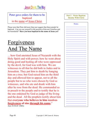 Peter gave orders for them to be                                        Part 2 – Water Baptism:
              baptized                                                     Identity With Christ

    in the name of Jesus Christ.
                                                                                  Notes:
                                                                          ______________________
Please note that Peter did more than just suggest that these people be
                                                                          ______________________
baptized. Can you see yourself in the position of devout Cornelius and
                                                                          ______________________
his household? Have you been baptized in the name of Jesus yet?
                                                                          ______________________
                                                                          ______________________
                                                                          ______________________
                                                                          ______________________

Forgiveness                                                               ______________________
                                                                          ______________________
                                                                          ______________________

And The Name                                                              ______________________
                                                                          ______________________
                                                                          ______________________
                                                                          ______________________
... how God anointed Jesus of Nazareth with the                           ______________________
                                                                          ______________________
Holy Spirit and with power; how he went about                             ______________________
doing good and healing all who were oppressed                             ______________________
                                                                          ______________________
by the devil, for God was with him. We are                                ______________________
witnesses to all that he did both in Judea and in                         ______________________
                                                                          ______________________
Jerusalem. They put him to death by hanging                               ______________________
him on a tree; but God raised him on the third                            ______________________
                                                                          ______________________
day and allowed him to appear, not to all the                             ______________________
people but to us who were chosen by God as                                ______________________
                                                                          ______________________
witnesses, and who ate and drank with him                                 ______________________
after he rose from the dead. He commanded us                              ______________________
                                                                          ______________________
to preach to the people and to testify that he is                         ______________________
the one ordained by God as judge of the living                            ______________________
                                                                          ______________________
and the dead. All the prophets testify about him                          ______________________
that everyone who believes in him receives                                ______________________
                                                                          ______________________
forgiveness of sins through his name."                                    ______________________
Acts 10:38-43 (NRS)




  Page 49                             Copyright © 2005 James K. Roberts
 