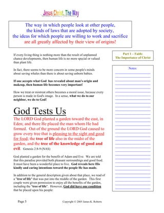 The way in which people look at other people,
       the kinds of laws that are adopted by society,
the ideas for which people are willing to work and sacrifice
      are all greatly affected by their view of origins!

If every living thing is nothing more than the result of unplanned               Part 1 – Faith:
chance developments, then human life is no more special or valued           The Importance of Christ
than plant life.

In fact, there seems to be more concern in some people's minds                      Notes:
about saving whales than there is about saving unborn babies.               ______________________
                                                                            ______________________
If one accepts what God has revealed about man's origin and                 ______________________
makeup, then human life becomes very important!                             ______________________
                                                                            ______________________
How we treat or mistreat others becomes a moral issue, because every        ______________________
person is made in God's image. In a sense, what we do to our                ______________________
                                                                            ______________________
neighbor, we do to God!
                                                                            ______________________
                                                                            ______________________

God Tests Us                                                                ______________________
                                                                            ______________________
                                                                            ______________________
The LORD God planted a garden toward the east, in                           ______________________
Eden; and there He placed the man whom He had                               ______________________
formed. Out of the ground the LORD God caused to                            ______________________
                                                                            ______________________
grow every tree that is pleasing to the sight and good                      ______________________
for food; the tree of life also in the midst of the                         ______________________
garden, and the tree of the knowledge of good and                           ______________________
                                                                            ______________________
evil. Genesis 2:8-9 (NAS)                                                   ______________________
                                                                            ______________________
God planted a garden for the benefit of Adam and Eve. We are told           ______________________
that this paradise provided both pleasant surroundings and good food.       ______________________
It must have been a wonderful place to live. God reveals here His           ______________________
kindly and caring intentions toward the people He has made.                 ______________________
                                                                            ______________________
In addition to the general description given about that place, we read of   ______________________
a "tree of life" that was put into the middle of the garden. This first     ______________________
couple were given permission to enjoy all the benefits of the garden,       ______________________
including the "tree of life". However, God did have one condition           ______________________
that he placed upon his people:


   Page 5                              Copyright © 2005 James K. Roberts
 