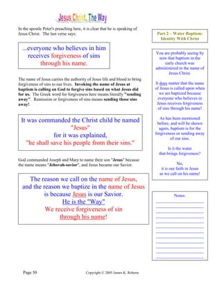 In the apostle Peter's preaching here, it is clear that he is speaking of
Jesus Christ. The last verse says:                                            Part 2 – Water Baptism:
                                                                               Identity With Christ

  ...everyone who believes in him
                                                                             You are probably seeing by
     receives forgiveness of sins                                              now that baptism in the
          through his name.                                                      early church was
                                                                             administered in the name of
                                                                                    Jesus Christ.
The name of Jesus carries the authority of Jesus life and blood to bring
forgiveness of sins to our lives. Invoking the name of Jesus at              It does matter that the name
baptism is calling on God to forgive sins based on what Jesus did            of Jesus is called upon when
for us. The Greek word for forgiveness here means literally "sending            we are baptized because
away". Remission or forgiveness of sins means sending those sins               everyone who believes in
away!                                                                         Jesus receives forgiveness
                                                                               of sins through his name!

                                                                                As has been mentioned
 It was commanded the Christ child be named                                   before, and will be shown
                       "Jesus"                                                 again, baptism is for the
                                                                             forgiveness or sending away
               for it was explained,                                                  of our sins.
    "he shall save his people from their sins."
                                                                                     Is it the water
                                                                               that brings forgiveness?
God commanded Joseph and Mary to name their son "Jesus" because
the name means "Jehovah-savior", and Jesus became our Savior.                              No,
                                                                                it is our faith in Jesus
                                                                               as we call on his name!
    The reason we call on the name of Jesus,
  and the reason we baptize in the name of Jesus
          is because Jesus is our Savior.                                            Notes:
                 He is the "Way"                                             ______________________
                                                                             ______________________
           We receive forgiveness of sin                                     ______________________
                through his name!                                            ______________________
                                                                             ______________________
                                                                             ______________________
                                                                             ______________________
                                                                             ______________________
                                                                             ______________________
                                                                             ______________________
                                                                             ______________________
                                                                             ______________________


  Page 50                                Copyright © 2005 James K. Roberts
 