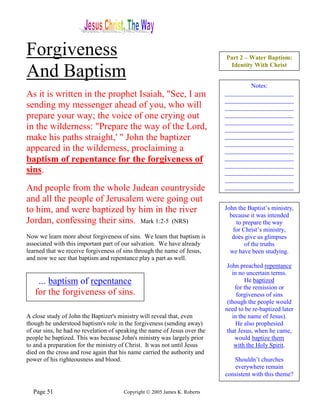 Forgiveness                                                                Part 2 – Water Baptism:
                                                                            Identity With Christ
And Baptism
                                                                                   Notes:
As it is written in the prophet Isaiah, "See, I am                         ______________________
                                                                           ______________________
sending my messenger ahead of you, who will                                ______________________
prepare your way; the voice of one crying out                              ______________________
                                                                           ______________________
in the wilderness: "Prepare the way of the Lord,                           ______________________
make his paths straight,' " John the baptizer                              ______________________
                                                                           ______________________
appeared in the wilderness, proclaiming a                                  ______________________
baptism of repentance for the forgiveness of                               ______________________
                                                                           ______________________
sins.                                                                      ______________________
                                                                           ______________________
And people from the whole Judean countryside                               ______________________

and all the people of Jerusalem were going out
to him, and were baptized by him in the river                              John the Baptist’s ministry,
                                                                             because it was intended
Jordan, confessing their sins. Mark 1:2-5 (NRS)                                to prepare the way
                                                                              for Christ’s ministry,
Now we learn more about forgiveness of sins. We learn that baptism is         does give us glimpses
associated with this important part of our salvation. We have already              of the truths
learned that we receive forgiveness of sins through the name of Jesus,       we have been studying.
and now we see that baptism and repentance play a part as well.
                                                                            John preached repentance
                                                                              in no uncertain terms.
    ... baptism of repentance                                                      He baptized
                                                                               for the remission or
   for the forgiveness of sins.                                                 forgiveness of sins
                                                                            (though the people would
                                                                           need to be re-baptized later
A close study of John the Baptizer's ministry will reveal that, even          in the name of Jesus).
though he understood baptism's role in the forgiveness (sending away)           He also prophesied
of our sins, he had no revelation of speaking the name of Jesus over the    that Jesus, when he came,
people he baptized. This was because John's ministry was largely prior         would baptize them
to and a preparation for the ministry of Christ. It was not until Jesus        with the Holy Spirit.
died on the cross and rose again that his name carried the authority and
power of his righteousness and blood.                                         Shouldn’t churches
                                                                              everywhere remain
                                                                           consistent with this theme?

  Page 51                              Copyright © 2005 James K. Roberts
 