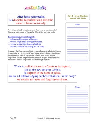 Part 2 – Water Baptism:
        After Jesus' resurrection,                                         Identity With Christ
 his disciples began baptizing using the
       name of Jesus exclusively.                                                 Notes:
                                                                          ______________________
                                                                          ______________________
As we have already seen, the apostle Paul even re-baptized John's
                                                                          ______________________
followers in the name of Jesus after Christ died and rose again.
                                                                          ______________________
                                                                          ______________________
To summarize, we are taught to:                                           ______________________
... believe on him through his name                                       ______________________
... receive forgiveness through his name                                  ______________________
... receive forgiveness through baptism                                   ______________________
... receive salvation by calling on his name.                             ______________________
                                                                          ______________________
It appears that God purposed that we should come to a faith in His son,   ______________________
Jesus Christ, as His provided "way" of salvation ...that we should call   ______________________
on the name of Jesus in recognition of who he is, as we accept            ______________________
forgiveness of sins. Baptism seems to be an integral part of this also,   ______________________
because we receive forgiveness of sins through baptism.                   ______________________


     When we call on the name of Jesus as we baptize,
               and as the new believer submits
               to baptism in the name of Jesus,
 we are all acknowledging our belief that Jesus is the "way"
        we receive salvation and forgiveness of sins.

                                                                                  Notes:
                                                                          ______________________
                                                                          ______________________
                                                                          ______________________
                                                                          ______________________
                                                                          ______________________
                                                                          ______________________
                                                                          ______________________
                                                                          ______________________
                                                                          ______________________
                                                                          ______________________



  Page 52                             Copyright © 2005 James K. Roberts
 