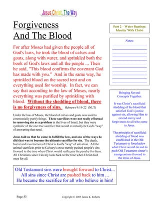 Forgiveness                                                                Part 2 – Water Baptism:
                                                                            Identity With Christ

And The Blood                                                                     Notes:
                                                                          ______________________
For after Moses had given the people all of                               ______________________
God's laws, he took the blood of calves and                               ______________________
                                                                          ______________________
goats, along with water, and sprinkled both the                           ______________________
book of God's laws and all the people ... Then                            ______________________
                                                                          ______________________
he said, "This blood confirms the covenant God                            ______________________
has made with you." And in the same way, he                               ______________________
                                                                          ______________________
sprinkled blood on the sacred tent and on                                 ______________________
everything used for worship. In fact, we can
say that according to the law of Moses, nearly                                 Bringing Several
everything was purified by sprinkling with                                    Concepts Together:
blood. Without the shedding of blood, there                                 It was Christ’s sacrificial
is no forgiveness of sins. Hebrews 9:19-22 (NLT)                           shedding of his blood that
                                                                              satisfied God’s justice
Under the law of Moses, the blood of calves and goats was used to         against sin, allowing Him to
ceremonially purify things. These sacrifices were not really effectual          extend mercy and
in removing sin as a problem in the lives of Israel, but they were        forgiveness to all who come
symbolic of the one true sacrifice that would eventually be God's "way"               to Jesus.
of answering that need.
                                                                           The principle of sacrificial
Jesus told us that he came to fulfill the law, and one of the ways he        shedding of blood was
did that was to become the ultimate sacrifice for sin. The death,            established in the Old
burial and resurrection of Christ is God's "way" of salvation. All the     Testament to foreshadow
animal sacrifices prior to Calvary's cross merely pushed people's sins    what Christ would do and to
forward to the time when Christ would really pay the penalty for them.    push Old Testament sinner’s
All Christians since Calvary look back to the time when Christ died        transgressions forward to
once for all.                                                                  the cross of Jesus.


 Old Testament sins were brought forward to Christ...
    All sins since Christ are pushed back to him ...
 He became the sacrifice for all who believe in him!


  Page 53                             Copyright © 2005 James K. Roberts
 