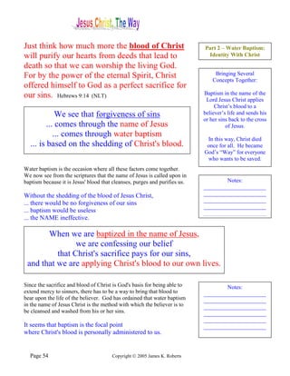 Just think how much more the blood of Christ                                Part 2 – Water Baptism:
will purify our hearts from deeds that lead to                               Identity With Christ

death so that we can worship the living God.
For by the power of the eternal Spirit, Christ                                   Bringing Several
                                                                                Concepts Together:
offered himself to God as a perfect sacrifice for
our sins. Hebrews 9:14 (NLT)                                                Baptism in the name of the
                                                                             Lord Jesus Christ applies
                                                                                 Christ’s blood to a
             We see that forgiveness of sins                                believer’s life and sends his
                                                                            or her sins back to the cross
         ... comes through the name of Jesus                                          of Jesus.
            ... comes through water baptism
                                                                             In this way, Christ died
  ... is based on the shedding of Christ's blood.                            once for all. He became
                                                                            God’s “Way” for everyone
                                                                             who wants to be saved.
Water baptism is the occasion where all these factors come together.
We now see from the scriptures that the name of Jesus is called upon in
baptism because it is Jesus' blood that cleanses, purges and purifies us.           Notes:
                                                                            ______________________
Without the shedding of the blood of Jesus Christ,                          ______________________
                                                                            ______________________
... there would be no forgiveness of our sins
                                                                            ______________________
... baptism would be useless                                                ______________________
... the NAME ineffective.

       When we are baptized in the name of Jesus,
                we are confessing our belief
          that Christ's sacrifice pays for our sins,
 and that we are applying Christ's blood to our own lives.

Since the sacrifice and blood of Christ is God's basis for being able to            Notes:
extend mercy to sinners, there has to be a way to bring that blood to       ______________________
bear upon the life of the believer. God has ordained that water baptism     ______________________
in the name of Jesus Christ is the method with which the believer is to     ______________________
be cleansed and washed from his or her sins.                                ______________________
                                                                            ______________________
It seems that baptism is the focal point                                    ______________________
where Christ's blood is personally administered to us.                      ______________________


  Page 54                              Copyright © 2005 James K. Roberts
 