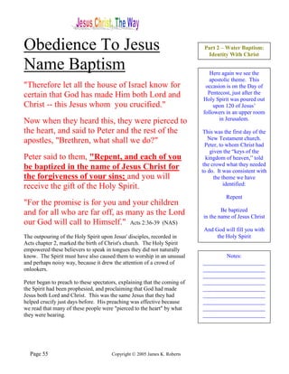 Obedience To Jesus                                                          Part 2 – Water Baptism:
                                                                             Identity With Christ

Name Baptism                                                                  Here again we see the
                                                                              apostolic theme. This
"Therefore let all the house of Israel know for                             occasion is on the Day of
certain that God has made Him both Lord and                                  Pentecost, just after the
                                                                           Holy Spirit was poured out
Christ -- this Jesus whom you crucified."                                       upon 120 of Jesus’
                                                                           followers in an upper room
Now when they heard this, they were pierced to                                    in Jerusalem.

the heart, and said to Peter and the rest of the                            This was the first day of the
apostles, "Brethren, what shall we do?"                                       New Testament church.
                                                                             Peter, to whom Christ had
                                                                               given the “keys of the
Peter said to them, "Repent, and each of you                                 kingdom of heaven,” told
                                                                           the crowd what they needed
be baptized in the name of Jesus Christ for                                to do. It was consistent with
the forgiveness of your sins; and you will                                       the theme we have
receive the gift of the Holy Spirit.                                                  identified:

                                                                                      Repent
"For the promise is for you and your children
                                                                                   Be baptized
and for all who are far off, as many as the Lord                           in the name of Jesus Christ
our God will call to Himself." Acts 2:36-39 (NAS)
                                                                            And God will fill you with
The outpouring of the Holy Spirit upon Jesus' disciples, recorded in             the Holy Spirit
Acts chapter 2, marked the birth of Christ's church. The Holy Spirit
empowered these believers to speak in tongues they did not naturally
know. The Spirit must have also caused them to worship in an unusual               Notes:
and perhaps noisy way, because it drew the attention of a crowd of         ______________________
onlookers.                                                                 ______________________
                                                                           ______________________
Peter began to preach to these spectators, explaining that the coming of   ______________________
the Spirit had been prophesied, and proclaiming that God had made          ______________________
Jesus both Lord and Christ. This was the same Jesus that they had          ______________________
helped crucify just days before. His preaching was effective because       ______________________
we read that many of these people were "pierced to the heart" by what      ______________________
they were hearing.                                                         ______________________




  Page 55                              Copyright © 2005 James K. Roberts
 