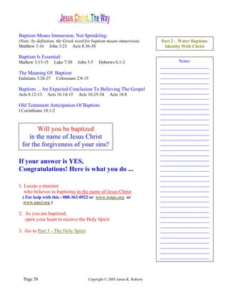 Baptism Means Immersion, Not Sprinkling:
(Note: by definition, the Greek word for baptism means immersion)          Part 2 – Water Baptism:
Matthew 3:16 John 3:23 Acts 8:36-38                                         Identity With Christ

Baptism Is Essential:
Mathew 3:13-15      Luke 7:30     John 3:5   Hebrews 6:1-2                         Notes:
                                                                           ______________________
The Meaning Of Baptism                                                     ______________________
Galatians 3:26-27      Colossians 2:8-15                                   ______________________
                                                                           ______________________
                                                                           ______________________
Baptism ... An Expected Conclusion To Believing The Gospel
                                                                           ______________________
Acts 8:12-13   Acts 16:14-15      Acts 16:25-34    Acts 18:8
                                                                           ______________________
                                                                           ______________________
Old Testament Anticipation Of Baptism                                      ______________________
I Corinthians 10:1-2                                                       ______________________
                                                                           ______________________
                                                                           ______________________
        Will you be baptized                                               ______________________
                                                                           ______________________
    in the name of Jesus Christ                                            ______________________
 for the forgiveness of your sins?                                         ______________________
                                                                           ______________________
          Will it be now?                                                  ______________________
                                                                           ______________________
If your answer is YES,                                                     ______________________
Congratulations! Here is what you do ...                                   ______________________
                                                                           ______________________
                                                                           ______________________
1. Locate a minister                                                       ______________________
                                                                           ______________________
   who believes in baptizing in the name of Jesus Christ
                                                                           ______________________
  ( For help with this - 888-362-0922 or www.wupc.org or
                                                                           ______________________
  www.upci.org )
                                                                           ______________________
                                                                           ______________________
2. As you are baptized,                                                    ______________________
   open your heart to receive the Holy Spirit                              ______________________
                                                                           ______________________
3. Go to Part 3 - The Holy Spirit                                          ______________________
                                                                           ______________________
                                                                           ______________________
                                                                           ______________________
                                                                           ______________________
                                                                           ______________________




  Page 58                              Copyright © 2005 James K. Roberts
 
