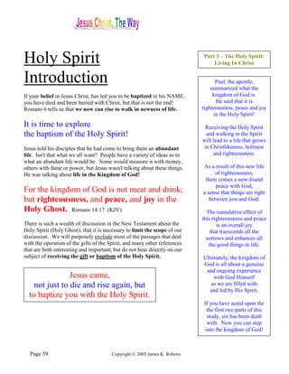 Holy Spirit                                                                 Part 3 – The Holy Spirit:
                                                                                Living In Christ


Introduction                                                                      Paul, the apostle,
                                                                                summarized what the
If your belief in Jesus Christ, has led you to be baptized in his NAME,          kingdom of God is.
you have died and been buried with Christ, but that is not the end!               He said that it is
Romans 6 tells us that we now can rise to walk in newness of life.          righteousness, peace and joy
                                                                                 in the Holy Spirit!
It is time to explore                                                        Receiving the Holy Spirit
the baptism of the Holy Spirit!                                               and walking in the Spirit
                                                                            will lead to a life that grows
Jesus told his disciples that he had come to bring them an abundant          in Christlikeness, holiness
life. Isn't that what we all want? People have a variety of ideas as to          and righteousness.
what an abundant life would be. Some would measure it with money,
others with fame or power, but Jesus wasn't talking about these things.     As a result of this new life
He was talking about life in the Kingdom of God!                                  of righteousness,
                                                                             there comes a new-found
                                                                                  peace with God,
For the kingdom of God is not meat and drink;                               a sense that things are right
but righteousness, and peace, and joy in the                                   between you and God.
Holy Ghost. Romans 14:17 (KJV)                                                The cumulative effect of
                                                                            this righteousness and peace
There is such a wealth of discussion in the New Testament about the                is an overall joy
Holy Spirit (Holy Ghost), that it is necessary to limit the scope of our        that transcends all the
discussion. We will purposely exclude most of the passages that deal          sorrows and enhances all
with the operation of the gifts of the Spirit, and many other references       the good things in life.
that are both interesting and important, but do not bear directly on our
subject of receiving the gift or baptism of the Holy Spirit.                Ultimately, the kingdom of
                                                                            God is all about a genuine
                                                                             and ongoing experience
                Jesus came,                                                     with God Himself
    not just to die and rise again, but                                        as we are filled with
                                                                               and led by His Spirit.
  to baptize you with the Holy Spirit.
                                                                             If you have acted upon the
                                                                               the first two parts of this
                                                                               study, sin has been dealt
                                                                               with. Now you can step
                                                                              into the kingdom of God!



  Page 59                               Copyright © 2005 James K. Roberts
 