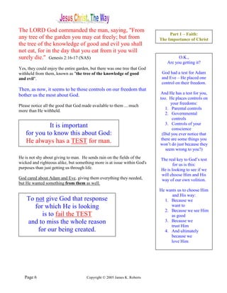 The LORD God commanded the man, saying, "From
                                                                                Part 1 – Faith:
any tree of the garden you may eat freely; but from                        The Importance of Christ
the tree of the knowledge of good and evil you shall
not eat, for in the day that you eat from it you will
surely die." Genesis 2:16-17 (NAS)                                                   O.K.,
                                                                               Are you getting it?
Yes, they could enjoy the entire garden, but there was one tree that God
withheld from them, known as "the tree of the knowledge of good             God had a test for Adam
and evil".                                                                  and Eve – He placed one
                                                                            control on their freedom.
Then, as now, it seems to be those controls on our freedom that
bother us the most about God.                                              And He has a test for you,
                                                                           too. He places controls on
                                                                                 your freedoms:
Please notice all the good that God made available to them ... much
                                                                              1. Parental controls
more than He withheld.
                                                                              2. Governmental
                                                                                  controls
                                                                              3. Controls of your
             It is important                                                      conscience
    for you to know this about God:                                         (Did you ever notice that
                                                                            there are some things you
    He always has a TEST for man.                                          won’t do just because they
                                                                              seem wrong to you?)
He is not shy about giving to man. He sends rain on the fields of the      The real key to God’s test
wicked and righteous alike, but something more is at issue within God's           for us is this:
purposes than just getting us through life.                                He is looking to see if we
                                                                           will choose Him and His
God cared about Adam and Eve, giving them everything they needed,          way of our own volition.
but He wanted something from them as well.
                                                                           He wants us to choose Him
                                                                                 and His way:
    To not give God that response                                            1. Because we
       for which He is looking                                                  want to
                                                                             2. Because we see Him
          is to fail the TEST                                                   as good
    and to miss the whole reason                                             3. Because we
                                                                                trust Him
        for our being created.                                               4. And ultimately
                                                                                because we
                                                                                love Him




   Page 6                             Copyright © 2005 James K. Roberts
 