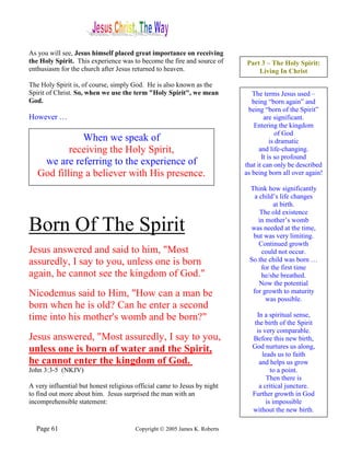 As you will see, Jesus himself placed great importance on receiving
the Holy Spirit. This experience was to become the fire and source of      Part 3 – The Holy Spirit:
enthusiasm for the church after Jesus returned to heaven.                      Living In Christ
The Holy Spirit is, of course, simply God. He is also known as the
Spirit of Christ. So, when we use the term "Holy Spirit", we mean             The terms Jesus used –
God.                                                                          being “born again” and
                                                                            being “born of the Spirit”
However …                                                                          are significant.
                                                                               Entering the kingdom
                                                                                         of God
              When we speak of                                                        is dramatic
           receiving the Holy Spirit,                                            and life-changing.
                                                                                  It is so profound
    we are referring to the experience of                                  that it can only be described
   God filling a believer with His presence.                               as being born all over again!

                                                                            Think how significantly
                                                                              a child’s life changes
                                                                                      at birth.
                                                                                The old existence

Born Of The Spirit                                                             in mother’s womb
                                                                             was needed at the time,
                                                                             but was very limiting.
                                                                                Continued growth
Jesus answered and said to him, "Most                                            could not occur.
assuredly, I say to you, unless one is born                                 So the child was born …
                                                                                 for the first time
again, he cannot see the kingdom of God."                                        he/she breathed.
                                                                                Now the potential
Nicodemus said to Him, "How can a man be                                     for growth to maturity
                                                                                   was possible.
born when he is old? Can he enter a second
time into his mother's womb and be born?"                                      In a spiritual sense,
                                                                              the birth of the Spirit
                                                                               is very comparable.
Jesus answered, "Most assuredly, I say to you,                               Before this new birth,
unless one is born of water and the Spirit,                                  God nurtures us along,
                                                                                 leads us to faith
he cannot enter the kingdom of God.                                             and helps us grow
John 3:3-5 (NKJV)                                                                    to a point.
                                                                                   Then there is
A very influential but honest religious official came to Jesus by night         a critical juncture.
to find out more about him. Jesus surprised the man with an                  Further growth in God
incomprehensible statement:                                                        is impossible
                                                                             without the new birth.

  Page 61                              Copyright © 2005 James K. Roberts
 