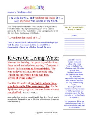 Jesus gave Nicodemus a hint:

  The wind blows ... and you hear the sound of it ...
      so is everyone who is born of the Spirit.

Jesus compared the wind and the sound it makes to everyone who is           Part 3 – The Holy Spirit:
born of the Spirit. The implication seems clear: When a person                  Living In Christ
receives the Holy Spirit, a characteristic sound accompanies the event.
It is more than a silent change in the heart ...
                                                                                    Notes:
"... you hear the sound of it ..."                                          ______________________
                                                                            ______________________
There is a sound that is characteristic of someone being filled             ______________________
                                                                            ______________________
with the Spirit of God, just as there is a sound that is                    ______________________
characteristic of the wind whistling through the trees.                     ______________________
                                                                            ______________________
                                                                            ______________________


Rivers Of Living Water                                                            One of the reasons
Now on the last day, the great day of the feast,                                  there is confusion
                                                                                  about what being
Jesus stood and cried out, saying, "If anyone is                               “born of the Spirit” is –
thirsty, let him come to Me and drink. "He                                  is because many Christians
                                                                                    at some point
who believes in Me, as the Scripture said,                                       just begin assuming
`From his innermost being will flow                                           that they have the Spirit.
                                                                                   They have never
 rivers of living water.' "                                                  experienced anything like
                                                                              what the Bible describes
But this He spoke of the Spirit, whom those                                    the Holy Spirit infilling
                                                                                         to be,
who believed in Him were to receive; for the                                      but they have had
Spirit was not yet given, because Jesus was not                             “in-the-womb” experiences
                                                                              of faith, repentance, and
yet glorified. John 7:37-39 (NAS)                                            answered prayer that they
                                                                            can point to – so they begin
Jesus spoke these words on a special Jewish feast day. Crowds were in                to assume …
Jerusalem for the occasion, and by this time in his ministry, Jesus was a
great controversy.                                                           Let me ask you: Have you
                                                                             ever had an experience like
                                                                            the one Jesus describes here
                                                                                   in this section?

  Page 64                              Copyright © 2005 James K. Roberts
 