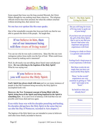 Some argued that Jesus was the long awaited Messiah, the Christ.
Others thought he was nothing more than a deceiver. The religious          Part 3 – The Holy Spirit:
officials tried to have him arrested, but when the soldiers returned           Living In Christ
without arresting him, their answer was:

No one has ever spoken like this man speaks.                               Do you still long for rivers
                                                                           of living water to gush out
One of the remarkable concepts that Jesus put forth was that he was               of your being?
able to quench the thirst of the people. He taught that:
                                                                           If you have not yet received
                                                                            the gift of the Holy Spirit,
     If we believe in him, then                                              that is not to say that you
                                                                              haven’t had some very
    out of our innermost being                                                important and genuine
  will flow rivers of living water!                                           experiences with God.

                                                                           Coming to a faith in Christ
You can see why he was such a controversy. Ideas like this one were        is a genuine and essential
outrageous unless Jesus really was the Son of God. What could Jesus                   step.
have meant by making such a statement?
                                                                           Feeling God’s forgiveness is
Well, he obviously was not talking about literal water and physical        a real experience with God.
thirst. He was referring to the baptism of the Holy Spirit!
What he was saying was:                                                       But these events do not
                                                                              imply that you have yet
                                                                             received the Holy Spirit.
       If you believe in me,
                                                                              These “in-the-womb”
  you will receive the Holy Spirit.                                            experiences are very
                                                                           essential in getting us “full-
God's Spirit has always dealt with men and we see many instances of           term” and ready to be
people in the Old Testament being moved by the Holy Spirit to                         “born”.
accomplish God's will.
                                                                              So build on what you
However, the New Testament concept of being filled with the                       already have!
Spirit, being born of the Spirit and being baptized in the Spirit is
something new. It is a new level of intimacy with God that was not
possible until Jesus died and rose again.
                                                                                   Notes:
                                                                           ______________________
Even while Jesus was with his disciples preaching and healing,             ______________________
his disciples did not have the Holy Spirit in the sense that we            ______________________
see after the Day of Pentecost, recorded in Acts chapter 2.                ______________________
                                                                           ______________________
The baptism of the Holy Spirit was not intended to come to believers       ______________________
until after Jesus finally ascended to heaven.


  Page 65                              Copyright © 2005 James K. Roberts
 