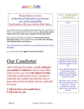 If you believe in Jesus                                        Part 3 – The Holy Spirit:
                                                                               Living In Christ
    as the Son of God and as your Savior,
            you can be assured that                                                Notes:
   God wants to fill you with the Holy Spirit.                             ______________________
                                                                           ______________________
                                                                           ______________________
Jesus' declaration above emphasizes this important point. Don't miss it!   ______________________
This is a very important part of Christ's mission. Just as John came to    ______________________
baptize with water, Jesus came to baptize with the Holy Spirit.            ______________________
                                                                           ______________________
Receiving the Holy Spirit is intended to be the normal result of           ______________________
believing in Jesus. Receiving the Holy Spirit is the cool, refreshing      ______________________
drink that all thirsty souls long for.                                     ______________________
                                                                           ______________________
You will never be as satisfied as you could be until you receive           ______________________
His Spirit.                                                                ______________________
                                                                           ______________________
As a matter of fact, you "must" be born of the Spirit!                     ______________________
                                                                           ______________________



                                                                            When you do receive the
Our Comforter                                                              Holy Spirit, Who is actually
                                                                           taking up residence in your
                                                                                       life?
And I will pray the Father, and he shall give
                                                                           Jesus called the Holy Spirit
you another Comforter, that he may abide                                      the Comforter (some
with you for ever; Even the Spirit of truth;                               translations use “Helper”).
                                                                           So the Comforter or Helper
whom the world cannot receive, because it                                      will be in your life.
seeth him not, neither knoweth him: but ye
                                                                            Then Jesus said, “I will not
know him; for he dwelleth with you, and shall                              leave you comfortless, I will
be in you.                                                                    come to you.” So the
                                                                              Comforter is really the
                                                                            Spirit of Jesus coming into
I will not leave you comfortless:                                                     your life.
I will come to you.



  Page 66                             Copyright © 2005 James K. Roberts
 