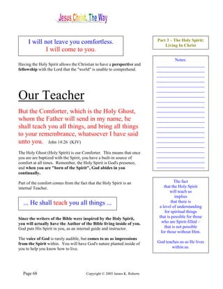 I will not leave you comfortless.                                     Part 3 – The Holy Spirit:
                                                                               Living In Christ
             I will come to you.
                                                                                   Notes:
Having the Holy Spirit allows the Christian to have a perspective and      ______________________
fellowship with the Lord that the "world" is unable to comprehend.         ______________________
                                                                           ______________________
                                                                           ______________________
                                                                           ______________________
                                                                           ______________________
Our Teacher                                                                ______________________
                                                                           ______________________
                                                                           ______________________
But the Comforter, which is the Holy Ghost,                                ______________________
                                                                           ______________________
whom the Father will send in my name, he                                   ______________________
shall teach you all things, and bring all things                           ______________________
                                                                           ______________________
to your remembrance, whatsoever I have said                                ______________________
unto you. John 14:26 (KJV)                                                 ______________________
                                                                           ______________________
                                                                           ______________________
The Holy Ghost (Holy Spirit) is our Comforter. This means that once
                                                                           ______________________
you are are baptized with the Spirit, you have a built-in source of
                                                                           ______________________
comfort at all times. Remember, the Holy Spirit is God's presence,
and when you are "born of the Spirit", God abides in you                   ______________________
continually.

Part of the comfort comes from the fact that the Holy Spirit is an                   The fact
internal Teacher.                                                              that the Holy Spirit
                                                                                   will teach us
                                                                                      implies
  ... He shall teach you all things ...                                            that there is
                                                                            a level of understanding
                                                                               for spiritual things
Since the writers of the Bible were inspired by the Holy Spirit,            that is possible for those
you will actually have the Author of the Bible living inside of you.         who are Spirit-filled –
God puts His Spirit in you, as an internal guide and instructor.               that is not possible
                                                                             for those without Him.
The voice of God is rarely audible, but comes to us as impressions
from the Spirit within. You will have God's nature planted inside of       God teaches us as He lives
you to help you know how to live.                                                  within us.




  Page 68                              Copyright © 2005 James K. Roberts
 