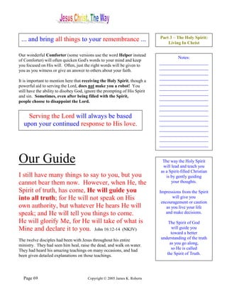 Part 3 – The Holy Spirit:
 ... and bring all things to your remembrance ...                               Living In Christ

Our wonderful Comforter (some versions use the word Helper instead
                                                                                    Notes:
of Comforter) will often quicken God's words to your mind and keep
                                                                            ______________________
you focused on His will. Often, just the right words will be given to
                                                                            ______________________
you as you witness or give an answer to others about your faith.
                                                                            ______________________
                                                                            ______________________
It is important to mention here that receiving the Holy Spirit, though a
                                                                            ______________________
powerful aid to serving the Lord, does not make you a robot! You
                                                                            ______________________
still have the ability to disobey God, ignore the prompting of His Spirit
                                                                            ______________________
and sin. Sometimes, even after being filled with the Spirit,
                                                                            ______________________
people choose to disappoint the Lord.
                                                                            ______________________
                                                                            ______________________
                                                                            ______________________
    Serving the Lord will always be based                                   ______________________
  upon your continued response to His love.                                 ______________________
                                                                            ______________________
                                                                            ______________________
                                                                            ______________________
                                                                            ______________________


Our Guide                                                                    The way the Holy Spirit
                                                                             will lead and teach you
                                                                            as a Spirit-filled Christian
I still have many things to say to you, but you                                is by gently guiding
cannot bear them now. However, when He, the                                       your thoughts.

Spirit of truth, has come, He will guide you                                Impressions from the Spirit
into all truth; for He will not speak on His                                        will give you
                                                                             encouragement or caution
own authority, but whatever He hears He will                                    as you live your life
speak; and He will tell you things to come.                                    and make decisions.

He will glorify Me, for He will take of what is                                 The Spirit of God
Mine and declare it to you. John 16:12-14 (NKJV)                                 will guide you
                                                                                 toward a better
The twelve disciples had been with Jesus throughout his entire              understanding of the truth
ministry. They had seen him heal, raise the dead, and walk on water.            as you go along,
They had heard his amazing teachings on many occasions, and had                  so He is called
been given detailed explanations on those teachings.                           the Spirit of Truth.




  Page 69                              Copyright © 2005 James K. Roberts
 